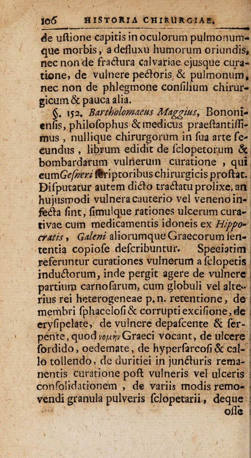 de uflione capitis in oculorum pulmonum¬ que morbis, a defluxu humorum oriundis, nec non de fra&ura calvariae ejusque cura¬ tione, de vulnerepeftoriS;& pulmonum, nec non de phlegmone confilium chirur¬ gicum & pauca alia* §♦ 152* BArtholom&eus Maggius, Bononi- enfis, philofophus & medicus praeftantifli- mus , nullique chirurgorum in fua arte fe* eundus , librum edidit de fclopetorum & bombardarum vulnerum curatione , qui cumGefheri Uriptoribus chirurgicis proflat. Difputatur autem di<flo tradatu prolixe, an hujusmodi vulnera cauterio vel veneno in- fint, fimulque rationes ulcerum cura- tivae cum medicamentis idoneis ex Hippo~ cratis» Galeni aliorumque Graecorum len¬ tentia copiofe defcribuntur. Speciatim referuntur curationes vulnerum a Iclopetis indutorum , inde pergit agere de vulnere partium carnofarum, cum globuli vel alter¬ nus rei heterogeneae p*n. retentione , de membri fphace!ofi& corrupti exeiflone, de eryfipelate, de vulnere depafcente & fer- pente, quod vopijvGraeci vocant, de ulcere fordido, oedemate, de hyperfarcofi & cal¬ lo tollendo, dc duritiei in junfhiris rema¬ nentis curatione poft vulneris vel ulceris j confoSidationcm , de variis modis remo¬ vendi granula pulveris fclopetarii, deque olle 1