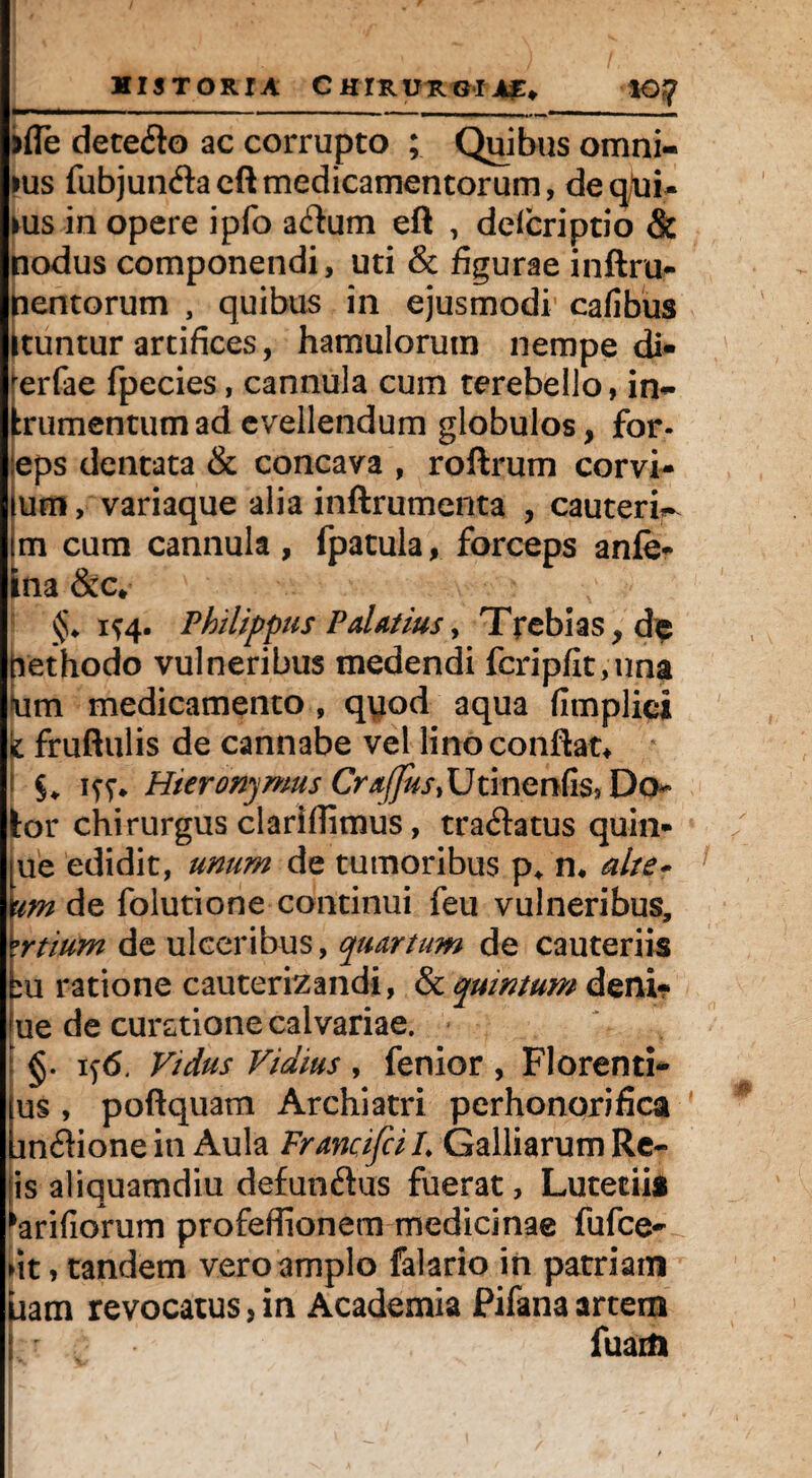 jfie deteflo ac corrupto ; Quibus omni- ius fubjundacftmedicamentorum, deqtoi- ms in opere ipfo adum eft , defcriptio & nodus componendi, uti & figurae inftru- nentorum , quibus in ejusmodi cafibus Ituntur artifices, hamulorum nempe di- ^erfae fpecies, cannula cum cerebello, in- frumentum ad evellendum globulos, for- :eps dentata & concava , roftrum corvi- lum > variaque alia inffrumenta , cauterir tm cum cannula, fpatula, forceps anfe- ina &c* §♦ 1^4. Philippus Palatius, Trebias,de ftethodo vulneribus medendi fcripfit,ima um medicamento , quod aqua fimplici k fruftulis de cannabe vel lino conflat* i 1 ff* Hieronymus Cr a/Jus }UtinQnCis, Do¬ tor chirurgus clariflimus, tra&atus quin¬ que edidit, unum de tumoribus p* n* alte- am de folutione continui feu vulneribus, 'ertium de ulceribus, quartum de cauteriis bu ratione cauterizandi, & quintum deni¬ que de curatione calvariae. : §. 1 ^6. Vidus Vidius , fenior , Florenti- (us , poftquam Archiatri perhonorifica bnflionein Aula FrancifciL Galliarum Re¬ is aliquamdiu defunftus fuerat, Lutecii* ^aridorum profeflionem medicinae fufce- fit> tandem vero amplo falario in patriam uam revocatus, in Academia Pifana artem fuaift