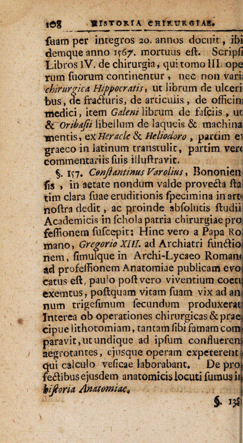 iag BlSTORtA CHtRT7 R OIAR# -.ln.li nj. ■ ■ .— » ■ ' --—-~ 1 —.. ' II ■«** '» faam per integros 20. annos docuit, ibi demque anno mortuus eft. Scripfi Libros IV. de chirurgia, qui tomo III. ope rutn fuorum continentur ? nec non varii chirurge a Hippocratis, ut librum de ulceri bus, de fracturis, de articulis, de offiesn; medici, item Galeni librum de fafeiis , ut & Oribafii libellum de laqueis & machina mentis, exHeracie & Heliodoro , partim ei graeco in latinum transtulit, partim ver< commentariis fuis illuftravic, 1^7* Cmjiantinus Varolius , Bononien fis > 111 aetate nondum valde provefta fta tim clara fuaeeruditionis fpecimina inara noftra dedit, ac proinde abfolutis ftudii Academicis in fchola patria chirurgiae pro fefltonen» fufeepit j Hinc vero a Papa Roi mano, Gregor io XIIL ad Archiatri funftio nem, fitnuTque in Archi-Lycaeo Romam; ad profeffionem Anatomiae publicam evoj catus eft, pau5o poft vero viventium coetij exemtus , poftquam vitam fuam vix ad ani num trigefimum fecundum produxerat! Interea ob operationes chirurgicas & praei cipue lithotomiam, tamam fibi famam com? paravit, ut undique ad ipfum confluerem aegrotantes, ejtisque operam expeterentr qui calculo veficae laborabant* De pro) fe&ibus ejusdem anatomicis locuti fumus iif Ujtoria Anatomiae* i §. 13S1