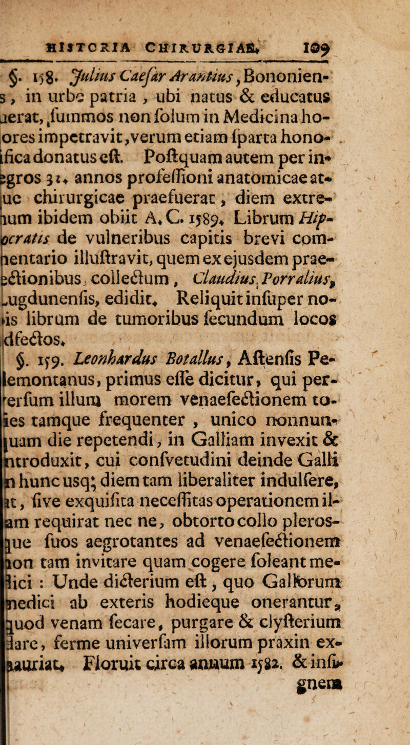HltTCxtlA C HI RURSIABW 10$ .■■■« ..... • - --■ — ■ —[T — t-- - r xi 1—~—m i—m<i §• i)8’ Julius Caefar Ar antius, Bononien- s, in urbe patria , ubi natus & educatus aerat, /ummos non lolum in Medicina ho- ores impetravit,verum etiam iparta hono- iiica donatus cft. Poftquam autem per in* egros annos profedioni anatomicae at» |UC chirurgicae praefuerat, diem extre^ aum ibidem obiit A*C. 1589* Librum Hip~ ceratis de vulneribus capitis brevi com- nentario illuftra vit, quem ex ejusdem prae- idionibus, coii edum, Claudius, Forralius$ ^ugdunenfis, edidit, Reliquit infuper no- ds librum de tumoribus fecundum locos dfedos* §. 1^9. Leonhardus Botalius, Aftenfis Pe* lemontanus, primus efle dicitur» qui per- rerfum illum morem venaefedionem to- ies tamque frequenter , unico nonnutu juam die repetendi, in Galliam invexit & ntroduxit, cui confvetudini deinde Galli n hunc usq; diem tam liberaliter indulfere. Et, five exquifita neceffitas operationem il- am requirat nec ne, obtorto collo pleros- jue fuos aegrotantes ad venaefedionem aon tam invitare quam cogere foleantme- 3ici : Unde diderium eft, quo Galtorum jnedici ab exteris hodieque onerantur * juod venam fecare, purgare & clyfterium iare, ferme univerfam illorum praxin ex- aauriau Floruit circa annum 1582. gnen*
