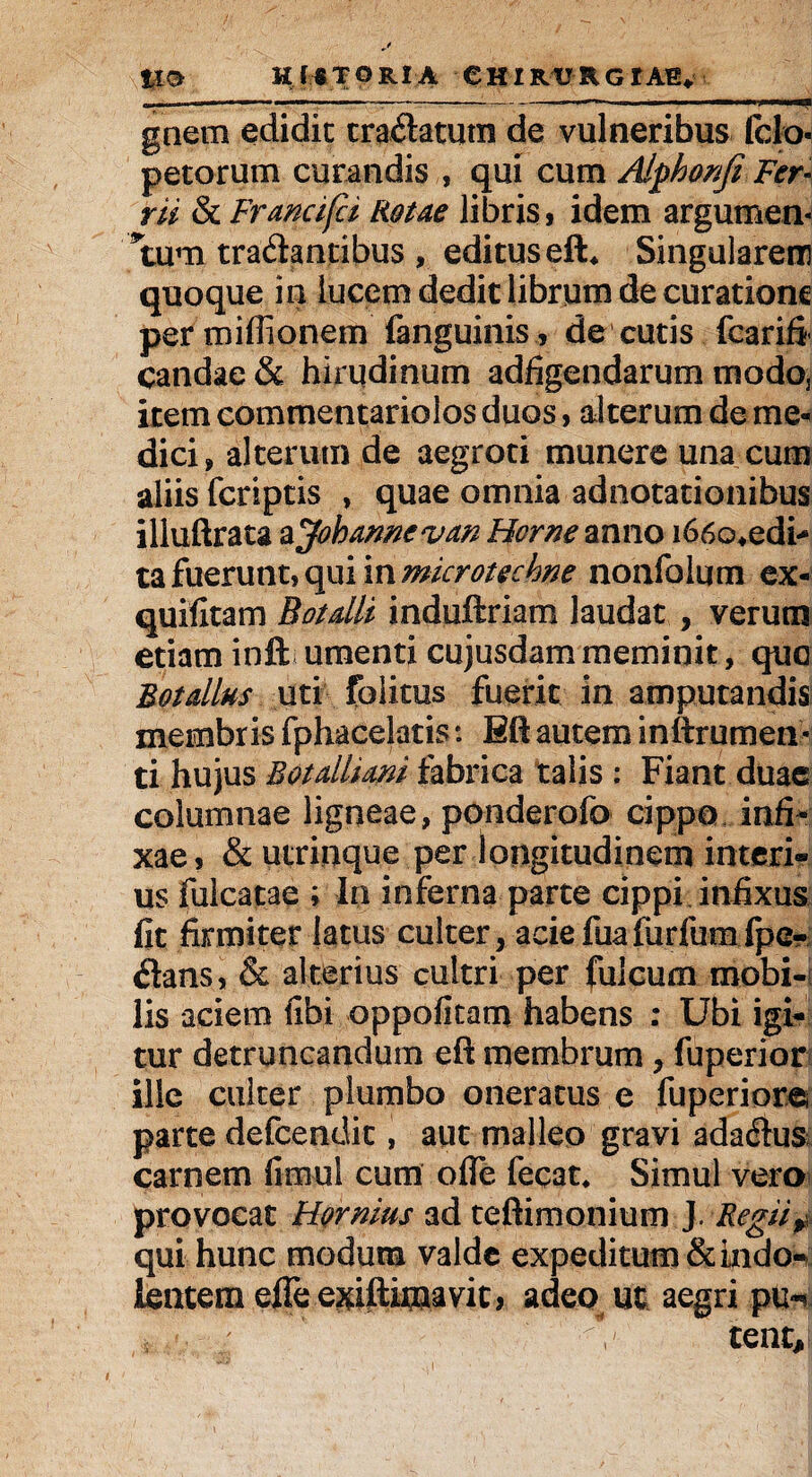 ».. ' ■ —- ■ —— -— ---■ ■  i' ■■' ■» gnem edidit tradatum de vulneribus fclo petorum curandis , qui cum Alphonfi Fer- rii & Francifci Rotae libris, idem argumen- *tum tradantibus , editus eft* Singularem quoque in lucem dedit librum de curatione per miffionem fanguinis, de cutis fcarifi candae & hirudinum adfigendarum modoj item commentariolos duos, alterum de me¬ dici» alterum de aegroti munere una cum aliis feriptis , quae omnia adnotationibus illuftrata a Johamevan Horne anno i66o*edi-‘ ta fuerunt, qui in microtechne nonfolum ex- quifitam Botdli induftriam laudat , verum etiam inft umenti cujusdam meminit, que Botalius uti folitus fuerit in amputandis membris fphacelatis: Eft autem inttrumen- ti hujus Botdliani fabrica talis ; Fiant duae columnae ligneae, ponderofo cippo infi¬ xae 9 & utrinque per longitudinem interi* us fulcatae ; In inferna parte cippi infixus fit firmiter latus culter, aciefuafiirfumfpe- dans, & alterius cultri per fulcum mobi¬ lis aciem fifai oppofitam habens : Ubi igi¬ tur detruncandum eft membrum, fuperior ille culter plumbo oneratus e fuperiore parte defcendic, aut malleo gravi adadus carnem fimul cum ofle fecat» Simul vero provocat Hornius ad teftimonium J. Regii* qui hunc modum valde expeditum&kido- kntem effe e^iftimavit, adeo ut aegri pu*»