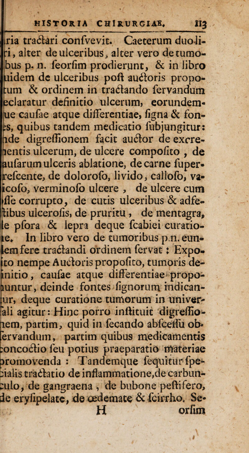 r ■■■' ■ 1 ,i tria tradari confvevic. Caeterum duoli- ri, alter de ulceribus, alter vero detumo- «bus p. n. feorfim prodierunt, & in libro fiidem de ulceribus poft audoris propo- um & ordinem in tradando fervandum eclaratur definitio ulcerum, eorundem- ue caufae atque differentiae, figna & fon- £s, quibus tandem medicatio fubjungitur: nde digreffionem facit audor de excre^ aentis ulcerum, de ulcere compofito , de aufarum ulceris ablatione, de carne fuper- refcente, de dolorofo, livido, callofo, va- icofo, verminofo ulcere , de ulcere cum iffe corrupto, de cutis ulceribus & adfe- tibus ulcerofis, de pruritu , de mentagra, le pfora <5c lepra deque fcabiei curatio- ie* In libro vero de tumoribus p n. eun- lemfere tradandi ordinem fervat: Expo- ito nempe Auctoris propofito, tumoris de- initio, caufae atque differentiae propo¬ nuntur, deinde fontes lignorum indican¬ tur, deque curatione tumorum in univer- Pali agitur: Hinc porro inftituit digreflio- lem, partim, quid in fecando abfcelfu ob- ervandum, partim quibus medicamentis toncodio leu potius praeparatio materiae promovenda : Tandemque fequitur fpe- pialis tradatio de inflammatione,de carbun¬ culo, de gangraena , de bubone peftifero, de eryfipelate, de oedemate & fcirrho. Se- H orfim