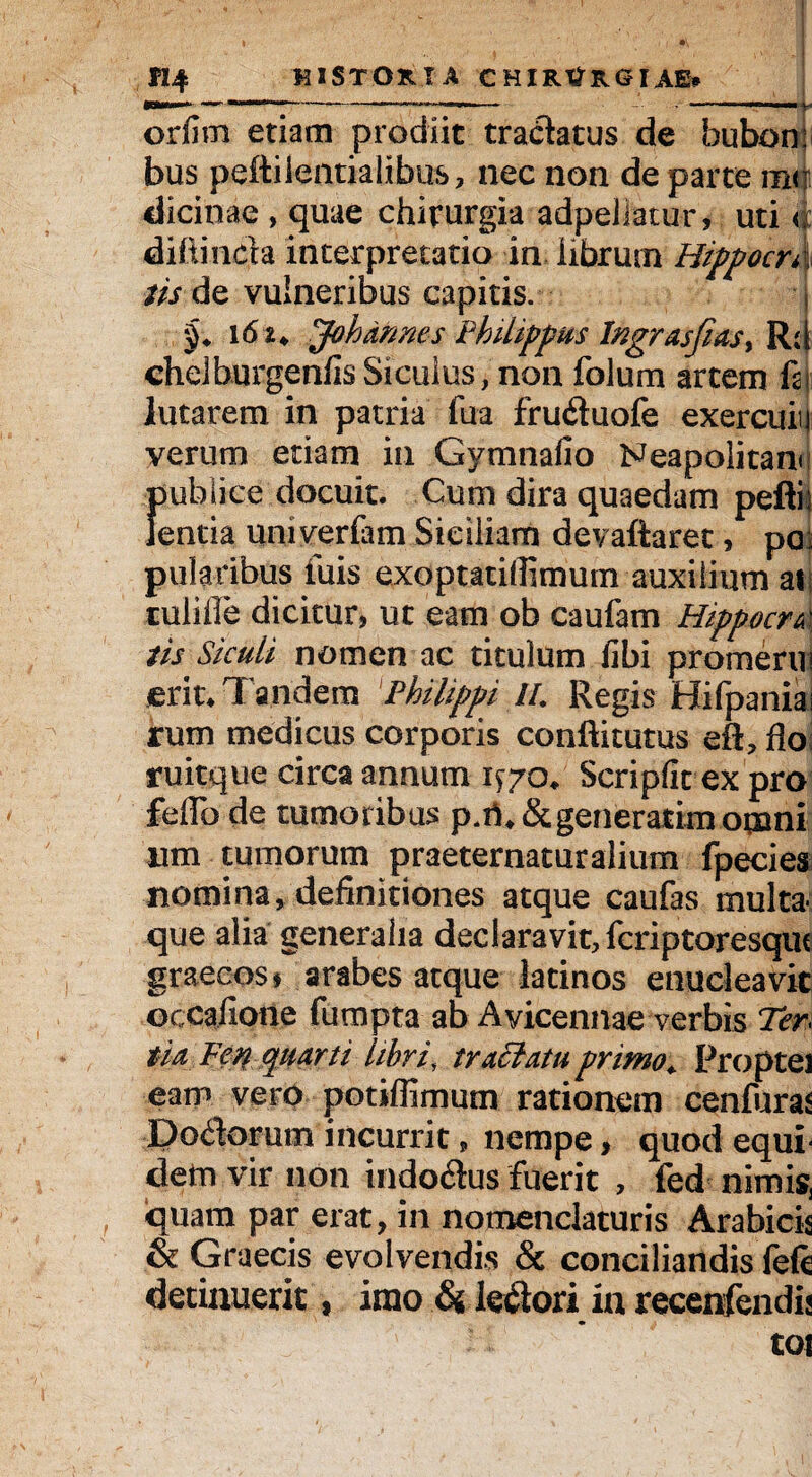 orfim etiam prodiit tractatus de bubon: bus peftiientialibus, nec non de parte mtji dicinae , quae chirurgia adpeliatur, uti a diftinda interpretatio in librum HippocrX iis de vulneribus capitis. 16 i* Johmnes Philippus lngrasfias> Rd chdburgenfisSiculus, non folum artem m lutarem in patria fua fruduofe exercuii| verum etiam in Gymnafio Neapolitane publice docuit. Cum dira quaedam pefti lentia uni ver (a m Siciliam devaftaret, po: pularibus iuis exoptatifiimum auxilium ai tulifle dicitur, ut eam ob caufam Hippocru' tis Siculi nomen ac titulum fibi promerui erit* Tandem Philippi IL Regis Hifpaniai rum medicus corporis conftitutus eft, flo ruitque circa annum 1^70* Scripfit ex pro feffo de tumoribus p.ri*&generarim ogani iim tumorum praeternaturalium fpecies nomina, definitiones atque caufas multa que alia generalia declaravit, feriptoresque graecosf arabes atque latinos enucleavit ©ccafione fumpta ab Avicennae verbis Ter tu Fen quarti libri, tractatu primo* Proptei eam vero potiflimum rationem cenfuras Dodorum incurrit, nempe, quod equi dem vir non indodus fuerit , fed nimis, quam par erat, in nomenclaturis Arabicis & Graecis evolvendis & conciliandis (e(c detinuerit, imo & ledori ia recenfendij tot