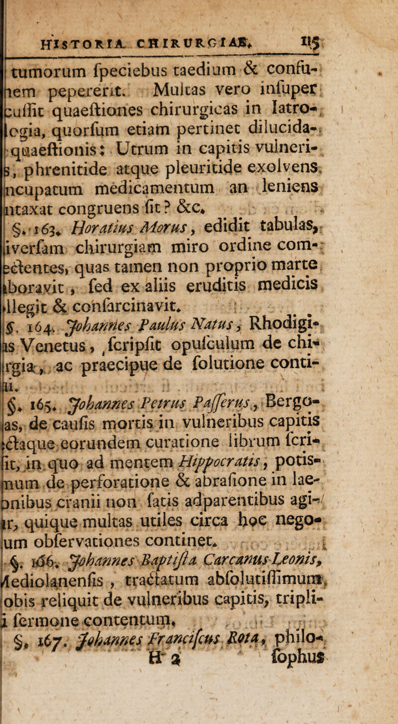 I f , : < ' P \ V . HI STORIA. CHIRURGIA®*_llf tumorum fpeciebus taedium & confu- uem peperent. Multas vero iufuper cutfic quaeftiones chirurgicas in latro-, egia, quorfum etiam pertinet dilucida- quaeftionis: Utrum in capitis vulneri- fc, phrenitide atque pleuritide exolvens (ncupatum medicamentum an leniens ntaxat congruens (it ? &c4 §♦16^ Horatius Morus, edidit tabulas, iverfam chirurgiam miro ordine com¬ edentes, quas tamen non proprio marte iboravit, fed ex aliis eruditis medicis ►llegit & confarcinavit* §, 164. Johannes Paulus Natus, Rhodigi- as Venetus» ^cripfit opuiculum de chi- irgia , ac praecipue de folutione conti¬ gi* : ; : ■ ' , ; ; i §* JohannesPetrus Pajjerus^ Bergo- as, de caufis mortis in vulneribus capitis $aque eorundem curatione librum feri- it, in quo ad mentem Hippocratis, potis- fnum de perforatione & abrafione in lae- pnibus cranii non fatis adparentibus agh/ pr, quique multas utiles circa hoc nego- ium obfervationes continet* . Jobannes Baptijla Car canus Leonis, dediol^nenfis , tradatum abfolutifiimutn, lobis reliquit de vulneribus capitis, tripli- I termone contentum, , n §, 167. ^ohannes franafeus Pota, philo- H % fophus