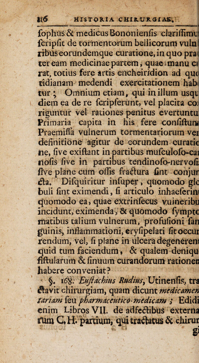 i;—— -. < fophu&& medicas Bononienfis ciariffirmji fcripfit de tormentorum bellicorum vulni ribus eorundemque curatione, in quo pra i ter eam medicinae partem, quae manu a rat, totius fere artis encheiridion ad que tidianam medendi exercitationem habi tur ; Omnium etiam, qui in illum usqi diem ea de re fcripferunt, vel placita coi riguntur vel rationes penitus evertuntu Primaria capita in his fere conliftum Praemiffa vulnerum tormentariorum ver definitione agitur de eorundem curatic ne, five exiftant in partibus mufculofo-cai nolis live in partibus tendinofo-nervofii ftve plane cum ollis fractura fint conjur Difquiritur infuper, quomodo gle buli fint eximendi, fi articulo inhaeferim quomodo ea, quae extrinlecus vuineribu incidunt, eximenda , & quomodo fympte maribus talium vulnerum, profufioni fan guinis, inflammationi, eryfipelati fitoccur rendum, vel, fi plane in ulcera degenerem quid tum faciendum * & qualem deniqu jfiftularum &finuum curandorum rationen habere conveniat? §♦ 16%. Eujlachius Rudiusy Utinenlis, tra £hvit chirurgiam, quam dicunt medicamen fariamku pharmaceutico-medicam ; Edidi enim Libros VII. de adfe<3ibus externa tum QH. partium, qui tractatus & chirur gi