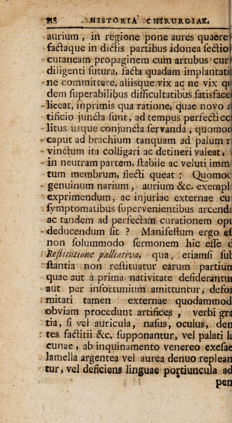 ------ » ----..... —.....■. .. ] aurium, in regione pone aures quaere! fadaque in didis partibus idonea fediol cutaneam propaginem cum artubus cur f diligenti futura, fada quadam implantati; ne committere, aliisque vix ac ne vix qij dem fuperabilibus difficultatibus fatisfacet -liceat, inprimis qua ratione, quae novo d tificio junda fiint, ad tempus perfediccl litus usque con junda fervanda , quoraoc* caput ad brachium tanquam ad palum ri vindum ita colligari ac detineri valeat, i in neutram partem, flabile ac veluti imm tum membrum, fledi queat : Quomoc genuinum narium, aurium &c. exempl; exprimendum, ac injuriae externae; eu iymptornatibus fu pervenientibus arcends ac tandem ad perfedam curationem opi deducendum fit ? Manifeftum ergo ei non folurntnodo fermonem hic efle c Ueftnutione fklliathm, qua, etiamfi fui flantia non reitituatur earum partiun quae aut a prima nativitate defiderantm aut per infortunium amittuntur, defoi mitati tamen externae quodammod obviam procedunt artifices , verbi gra tia, fi vel auricula, nafus, oculus, den tes faditii &c* fupponantur, vel palati U cunae , ab inquinamento venereo exefae lamella argentea vel aurea denuo repleari tur 1 vel deficiens linguae potiuncula ad pen