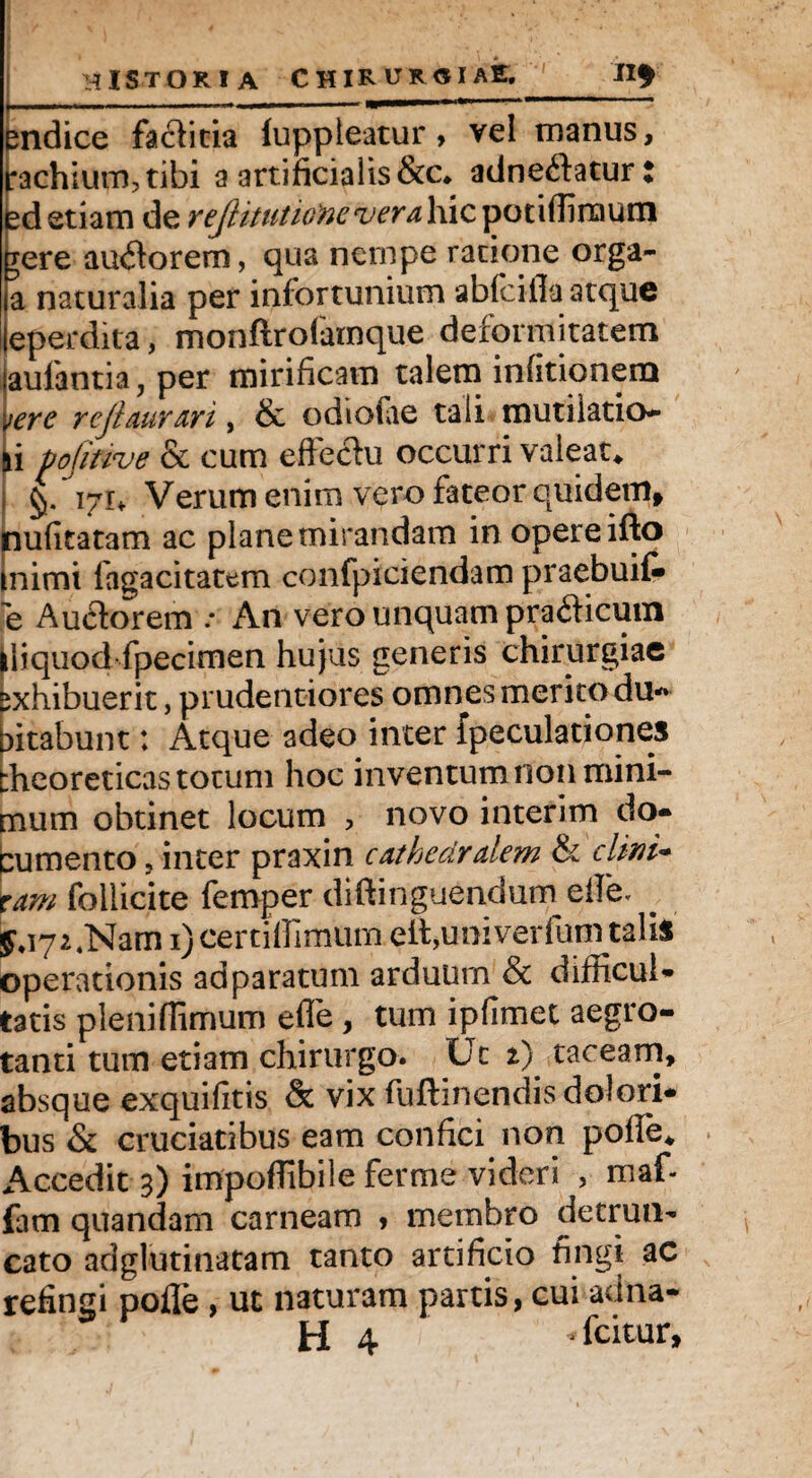 pndice facticia luppleatur, vel manus, i;achium?tibi a artificialis &c* adneftatur : sd etiam de reJlitutiofteveralxicipGufamxw gere auflorem, qua nempe ratione orga- a naturalia per infortunium ablcifla atque eperdita, monftrofamque deformitatem jaulantia, per mirificam talem infitionem vere rejiaurari, & odiofae tali mutilatio- ai pofitwe & cum effectu occurri valeat* i 171* Verum enim vero fateor quidem, nufitatam ac plane mirandam in opere ifto inimi fagacitattm confpiciendam praebuit e Auctorem .* An vero unquam pra&icum ffiquod fpecimen hujus generis chirurgiae exhibuerit, prudentiores omnes merito du- fftabunt; Atque adeo inter fpeculationes theoreticas totum hoc inventum non mini¬ mum obtinet locum , novo interim do* cumento ? inter praxin cathedralem & elixi* tam follicite femper diftinguendum effe, 1) certiffimum effiunivedunnalis operationis ad paratum arduum & difficul¬ tatis pleniffimum efle , tum ipfimet aegro¬ tanti tum etiam chirurgo. Ut 2) taceam, absque exquifitis & vix fuftinendis dolori* bus & cruciatibus eam confici non poffe* Accedit 3) impoffibile ferme videri , maf- iam quandam carneam , membro detrun¬ cato adglutinatam tanto artificio fingi ac refingi pofle , ut naturam partis, cui adna-