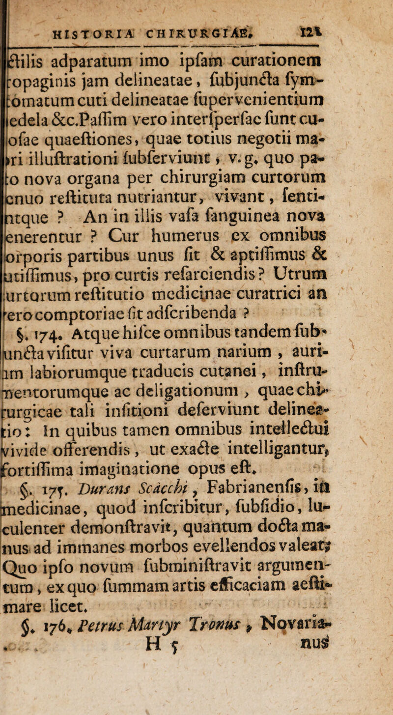 iftilis adparatum imo ipfam curationem ropaginis jam deiineatae, fubjunfla fym- tornatum cuti deiineatae fuper v-cnientium ledela &c.Paflim vero interfperfac funt cu- iofae quaeftiones, quae totius negotii ma- ►ri illuftrationi fubferviunt, v.g* quo pa- to nova organa per chirurgiam curtorum !nuo reftituta nutriantur, vivant, fenti- tque ? An in illis vafa fanguinea nova nerentur ? Cur humerus ex omnibus orporis partibus unus iit & aptiffimus & utiffimus, pro curtis refarciendis ? Utrum ;urtorum reftitutio medicinae curatrici an terocomptoriae(itadfcribenda ? §* 174, Atque hifce omnibus tandem fub'* un&avifitur viva curtarum narium , auri- am labiorumque traducis cutanei, infiru- mentorumque ac deligationum , quae chi¬ rurgicae tali infitioni deferviunt delinea¬ tio: In quibus tamen omnibus intelieftui yivide offerendis , ut exafle intelligantur* fortiflima imaginatione opus eft* §. 177. Durans Scdcchi, Fabrianenfis, ltl imedicinae, quod infcribitur, fubfidio, lu¬ culenter demonftravit, quantum do6la ma¬ nus ad immanes morbos evellendos valeat? Quo ipfo novum fubrainiftravit argumen¬ tum , ex quo fummam artis efficaciam aeftf» mare licet* C 176* Petrus Martyr Tro ms p Novaria- H ? nui