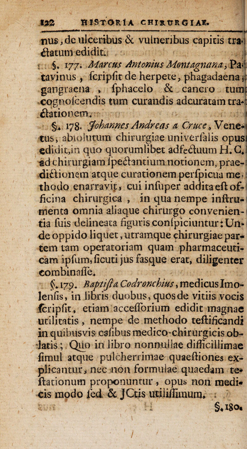„ , , .. . .... ■' '■ nus.deulceribus vulneribus capitis tra- ilatum edidit. §* 177. Marcus Antonius Montagnan a > Pa< tavinus , fcripfit de herpete, phagadaena fp gangraena , fphacelo & cancro tumt eognofeendis tum curandis adcuratamtra*: dationem, §♦ 178* Johannes Andre as a Cruce,»V ene- tus, abiolutum chirurgiae univerfalis opus edidit,in quo quorumlibet adfe&uum H.G* ad chirurgiam Ipedantium notionem, prae- i ■dittionem atque curationem perfpicua me -: thodo enarravip, cui infuper addita eft of¬ ficina chirurgica , in qua nempe inftru- tnenta omnia aliaque chirurgo convenien¬ tia fuis deiineata figuris conlpiciuntur: Un¬ de oppido liquet, utramque chirurgiae par¬ tem tam operatoriam quam pharmaceuti¬ cam ipfum, ficuti jus fasque erat, diligenter combinafle* 179. Raptijla Codronchius, medicus Imo- lenfis, in libris duobus, quos de vitiis vocis fcripfit, etiam accefforium edidit magnae utilitatis, nempe de methodo teftifieandi in quibusvis cafibus medico>chirurgicis ob¬ datis.; Quo in libro nonnullae difficillimae jimul atque pulcherrimae quaeftiones ex¬ plicantur, nec non formulae quaedam te* ftationum proponuntur , opus non medi- cis modo ied & JCtis utiliffimunu §4IgOt