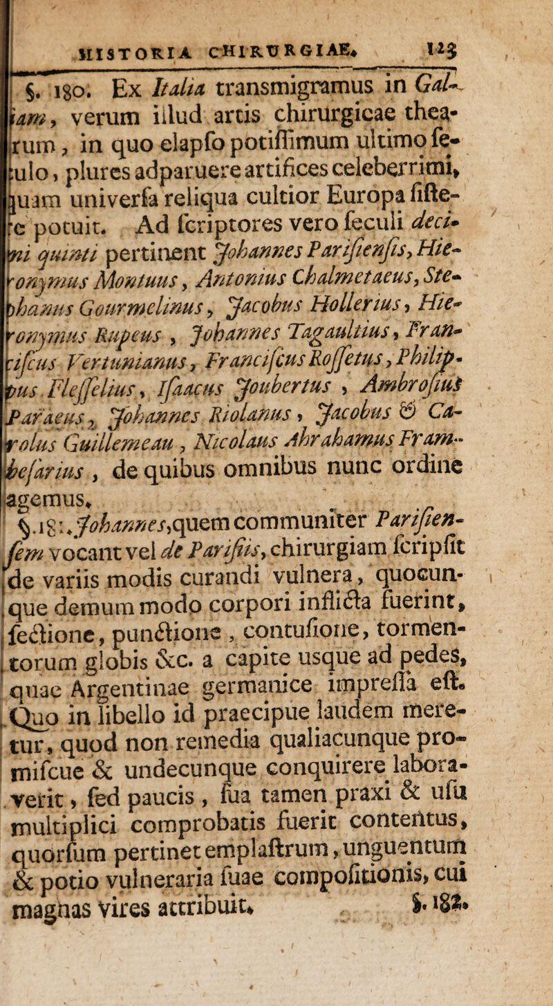 §. lgo. Ex Italia transmigramus in GaU lam, verum iilud arcis chirurgicae thea* rum, in quo elapfo potiflimum ultimo fe- :ulo, plures adparuere artifices celeberrimi* piam univerfa reliqua cultior Europa fifte- re potuit. Ad fcriptores vero feculi decU yu quinti, pertinent Jobannes Parifienfis, Hic- rommus Montuus, Antonius Chahnetaeus, Ste- )hanm Gourmelinus , Jacobus Hollerius, Hic* 'Gnqmus Rupeus , Joh annes Tagaultius, Fran* :ifcus Vertunianus, FrancifcusRoJJetus, Philip* pus. Flejjelius * ifaacus Joubertus , Ambrojiui Par d eus Zl Jok annes Riolanus > Jac obus '£) Ca- \rolus Guillemeau , Nicolaus Ahr aharnus Fram- ■befarius , de quibus omnibus nunc ordine agemus* ! %.\^\^ohannes^mcommuniter Parifien- fem vocant vel de Parifus, chirurgiam fcripfit jde variis modis curandi vulnera, quocun- ,que demum modo corpori inflicta fuerint* fe<3ione, pun&ions , cqntufione, tormen- I torum globis &c. a capite usque ad pedes, quae Argentinae germanice iipprefla effi» ■Quo in libello id praecipue laudem mere- tur, quod non remedia qualiacunque pro- mifcue & undecunque conquirere labora¬ verit > fed paucis , fua tamen praxi & ufu multiplici comprobatis fuerit contentus, quoruim pertinet emplaftrum»unguentum & potio vulneraria iuae compofitionis, cui magnas vires attribuit, i*