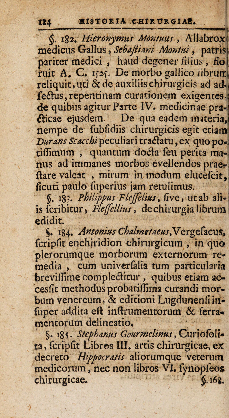 121 HISTORIA CHIRURGIAS* ——-------—--i §. i<?2* Hieronymus Aiontuus, AJIabrox: medicus Gallus % Sebafiiani Mantui, patris, pariter medici , haud degener filius , flo ruit A, C* ifsf* De morbo gallico iibrutri reliquit»uti & de auxiliis chirurgicis ad ad- fedus, repentinam curationem exigentes, de quibus agitur Parte IV. medicinae pra- dicae ejusdem De qua eadem materia, nempe de fubfidiis chirurgicis egit etiam Durans Scacchi peculiari tradatu, ex quo po- tiflimum , quantum doda feu perita ma¬ nus ad immanes morbos evellendos prae* ftare valeat > mirum in modum elucefcit, ficuti paulo fuperius jam retulimus. §. 18?. Philippus Flejfeliusy fi ve, ut ab ali¬ is fcribitur, Fle(feIlius, de chirurgia librum edidit. §. 184* Antonius Chalmttaeus^Jergefacus, fcripfit enchiridion chirurgicum , in quo plerorurnque morborum externorum re¬ media , cuim univerfalia tum particularia brevifiime compleditur , quibus etiam ac- cesfit methodus probatiffima curandi mor¬ bum venereum, & editioni Lugdunenfiin- fuper addita eft inftrumentorum & ferra-* mentorum delineatio* §. ig 5. Stephanus Gourmelinus, Curiofbli- ta, fcripfit Libros III* artis chirurgicae, ex decreto Hippocratis aliorumque veterum medicorum, nec non libros VI* fynopfeos chirurgicae* §a 6g.