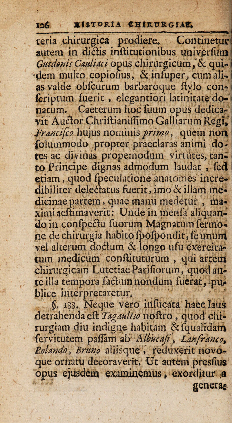 t2& HISTORIA CHIRURGIAS; --—---—--------j teria chirurgiea prodiere* Concinetur! autem in didis inftitutionibus univerfurn ’ Gutdmis CmlUci opus chirurgicum, & qui- i '^em multo copionus, & infuper, cum ali- i as valde obfcurum barbaroque Itylo con- i Icriptum fuerit , elegantiori latinitate do- ; natum. Caeterum hoc fuum opus dedica¬ vit Au£k>r ChriftianiilimoGalliarum Regi, Jrrmcifco hujus nominis primo, quem non folummodo propter praeclaras animi do¬ tes ac divinas propemodum virtutes, tan¬ to Principe dignas admodum laudat , fedl etiam , quod fpeculacione anatomes incre¬ dibiliter deledatus fuerit»imo & illam me¬ dicinae partem , quae manu medetur , nia- ximi aeftimaverit; Unde in menfa aliquan¬ doin confpedu iliorum Magnatum fermo- ne de chirurgia habito fpofponditj fe ununl vel alterum dodum & longo ufu exercita¬ tum medicum condituturum , qui arteiti chirurgicam Lutetiae Pariliorum, quod an¬ te illa tempora faQum nondum fuerat, pu¬ blice interpretaretur* §, 188. Neque vero infucata 'haec. laus detrahenda eft Tagaultio noftro , quod chi¬ rurgiam diu indigne habitam & fqualidatn fervitutem paflam ab Albucafi\ Lanfranco.9 Uolmdo, Brimo aliisque , reduxerit novo¬ que ornatu decoraverit; Ut autem presfius opus ejusdem examinemus, exorditur a generag i