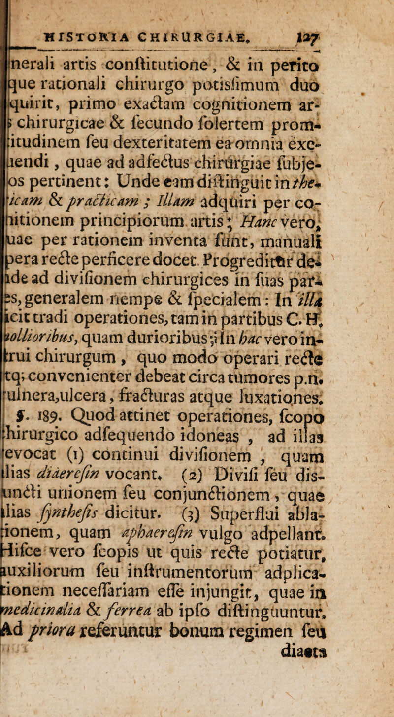 nerali artis conttitutione, & in perito que rationali chirurgo potisfimum duo Kjuirit, primo exactam cognitionem ar- ; chirurgicae & fecundo folertem prom- iitudinem feu dexteritatem ea omnia exe- uendi, quae ad adfe&us chirurgiae fubje- os pertinent: Unde eam diiiinguitin/^% icam & practicam ; illam adqttiri per co- litionem principiorum artis; Hanc vero* Uae per rationem inventa ftmt, manuali aera refte perficere docet Frogredictir de* idead divifionem chirurgices in fuas p>at*i ^generalem nempe & fpecialem : In illi icit tradi operationes, tam in partibus C mollioribus, quam durioribus ;iin hac vero in¬ arui chirurgum , quo modo operari refle tq; convenienter debeat circa tumores p.n. rulnera,ulcera, fracturas atque luxatiqnes* §• i89- Quod attinet operationes, fcopo chirurgico adfequendo idoneas , ad illas ■evocat (i) continui divifionem , quam ilias dUerefin vocant* (2) Divill feu dis- pndi unionem feu conjun&ionem, quae Mias fynthefis dicitur. (?) Superflui abla¬ tionem, quam aphaerefin vulgo adpellant. Hifce vero feopis ut quis recfle potiatur, auxiliorum feu inftrumentorum adplica- tionem neceflariam efle injungit, quae in \nedkindia &ferrea ab ipfo diftinguuntur» Ad priora referuntur bonum regimen feu dia«ta