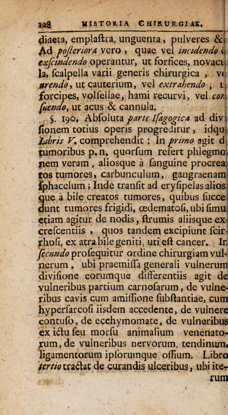 ■ V ... , - • | historia Chirurgiae* diaeta, ernplaftra, unguenta» pulveres &» Ad fojleriora vero > quae vel incidendo <i exjcmdendo operantur, ut forfices, novaci la, fcalpella varii generis chirurgica > v< urendo, ut cauterium, vel extrahendo , i forcipes, volfellae, hami recurvi, vel con fuenaOy ut acus & cannula. §. 190* Abfoluta farte ifagogica ad divi fionem totius operis progreditur, idqu: %bris V* comprehendit: In primo agit d tumoribus p+n* quorfum refert phlegma s nem veram, aliosque a fanguine procrea 1 tos tumores» carbunculum, gangraenam; fphacelum; Inde tranfit ad eryfipeias alios 1 que a bile creatos tumores, quibus fucce i dunt tumores frigidi, oedematofi,ubifimu: etiam agitur de nodis, ftrumis aliisque ex! crefcentiis , quos tandem excipiunt fcir* rhofi, ex atra bile geniti, uti eft cancer* Ir fecuddo profequitur ordine chirurgiam vul¬ nerum * ubi praemifia generali vulnerum divifione eorumque differentiis agit de vulneribus partium carnofarum, de vulne¬ ribus cavis cum amifiione fubftantiae, cum hyperfarcofi iisdem accedente, de vulnere contufo, de ecchymomate, de vulneribus ex idu feu morfu animalium venenato¬ rum, de vulneribus nervorum, tendinum» ligamentorum ipforumque ofiium, Libro tertio tradat de curandis ulceribus, ubi ite¬ rum