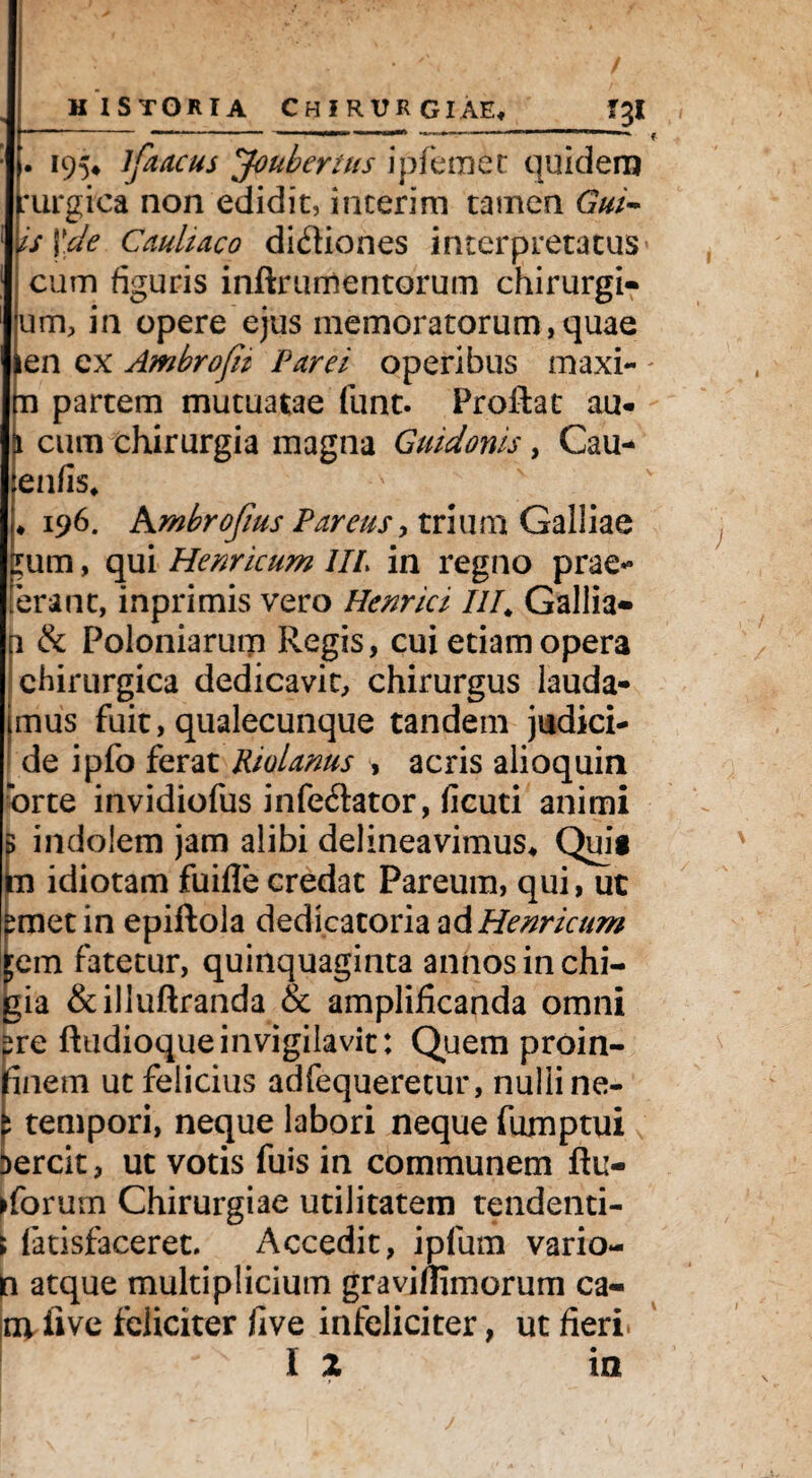 f . 195* ifaacus Joubertus ipfemet quidem :urgica non edidit, incerim tamen Gul¬ is \.de Cauliaco didfiones interpretatus * cum figuris inftrurnentorum chirurgi- um, in opere ejus memoratorum,quae en ex Ambrofii Parei operibus maxi- - in partem mutuatae funt. Proflat au- ji cum chirurgia magna Guidonis, Cau- enfis* ♦ 196. Ambrofius Pareus, trium Galliae ;um, qui Henricum IIP in regno prae*» terant, inprimis vero Henrici III. Gallia— u & Poloniarutn Regis, cui etiam opera chirurgica dedicavit, chirurgus lauda¬ mus fuit, qualecunque tandem judici- de ipfo ferat Riolams , acris alioquin ‘orte invidiofus infe&ator, ficuti animi 5 indolem jam alibi delineavimus* Quit im idiotam fuifle credat Pareuin, qui, ut pmet in epiftola dedicatoria ad Henricum kem fatetur, quinquaginta annos in chi- gia &illuftranda & amplificanda omni pre ftudioqueinvigilavit: Quem proin- tinem ut felicius adfequeretur, nulli ne- ^ tempori, neque labori neque fumptui Dercit, ut votis fuis in communem flu¬ xorum Chirurgiae utilitatem tendenti- \ fatisfaceret. Accedit, ipfum vario- q atque multiplicium graviflimorum ca¬ ni five feliciter five infeliciter, ut fieri. I Z in