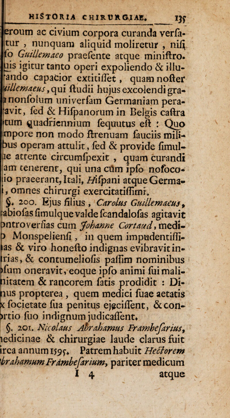 eroum ac civium corpora curanda verft- itur , nunquam aliquid moliretur , niQ (o Guillemaeo praefente atque miniftro. ais igitur tanto operi expoliendo & illu- ando capacior extitiflet, quam nofter ullemaeus, qui ftudii hujus excolendi gra- ^nonfolum univerfam Germaniam pera- avit, fed & Hifpanorumin Belgis caftra jtum quadriennium fequutus eft : Quo ;mpore non modo ftrenuam fauciis mili-* bus operam attulit, fed & provide fimul- fie attente circumfpexir , quam curandi am tenerent, qui una ctim ipfo nofoco- jio praeerant, Itali, //ifpani atque Germa» f, omnes chirurgi exercitatiflimh §4 200. Ejus filius , Car olus Giidlemaeus f rabiofas fimulquevalde fcandalofas agitavit ipntroverfias cum Joh an ne Cortaud,medi- Monspelienfi , in quem impudentiffi- as & viro honefto indignas evibravitin* irias,& contumeliofis paffim nominibus pfum oneravit, eoque ipfo animi fuimali- pitatcm & rancorem fatis prodidit : Di- pus propterea , quem medici fuae aetatis X focietate fua penitus ej^ciflent, & con¬ atio fuo indignum judicaffent* §. 201. Nicolaus Ahrahamus Framhefarius9 ledicinae & chirurgiae laude clarus fiiit irca annum 159?» Patrem habuit Hettorem 'brahamum Frdmhefarmm^ pariter medicum I 4 atque