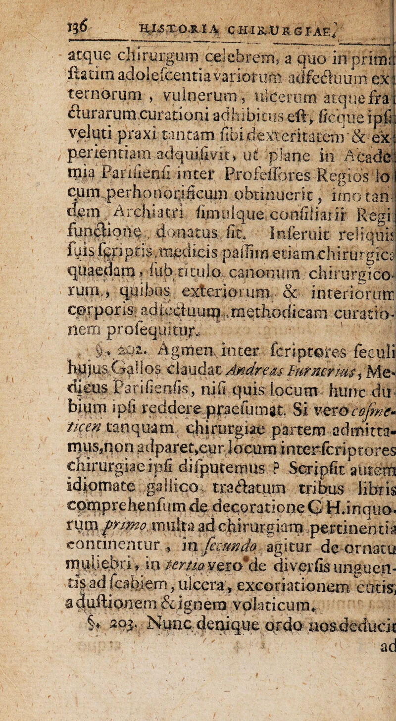HeJsS.T,O.R.lA CHIK..URGIAE* atque chirurgum celebrem, a quo in primi ixatim adoieicentiavarioruni adfechmm ex ternorum , vulnerum * ulcerum atque fra i (Surarum curationi adhibituseft, fiequeipfr velati praxi tantam fibidexteritacenr&• ex- periendam adquilmt, ut plane in Acade mia Panllenii inter Pro fellor es Regios'io cqm perhonorificum obtinuerit* imo tari- dem Archiatri hmulquexoniiliarir Regi fun&o.n§.donatus fit, Inferuit reliqui; fqisfgfiptis,medicis paiYiw etiam.chirurgici quaedam> iubtitul.o,canonum chirurgico¬ rum,* quibus exteriorum & interiorutr corporis^ ad lectuum -..methodicam curatio¬ nem profequicbr. § . Agmea inter feriptores feculi hq j ns,f ig \ i os clau dat Andrews Furmrius s Me- d|cus Parifienfis, nili quis iocum hunc du biurn ipli reddere prae fumat. Si ver Qcojme* ticen tanquam chirurgiae panem admixta* rnus,non adparetxurlocum inter-fcriptores chirurgiae ipfi difputernus ? Seriphe autem Idiomate gailicos tranatum- tribus libris cpmprehenhim de decoratione G Hnnqua» iuk$ primo, multa ad chirurgiam pertinentia continentur , m fecundo agitur de ornatu muUebri*io tertiav^roMe diverfisungueii- tis ad icabiem * ulcera, excoriationem cotis, a duftionem & jg.ne.ra volaticum* •§♦ Nunc denique ordo no&deducji ad