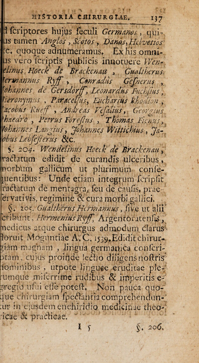 i. ■ A { % A f \> * 4 , 1 f T | ki Storia chirurgiae* 137 1 fcriptores hujus feculi Germanos, qui- js tamen 'Anglios . Scotos , Damsy Helvetios c< quoque annumeramus* Ex his omni- js vero icriptis publicis innotuere JFta- * limis Hdeck de Brackcnau 3 Gualt herus rerm&nnus Rjff > Corradas Gejherus , 'ohannes de Gersdcrff. Leon ardus fuchjius, 'iercnynms , Faracelfus, Epcbdrius Rhodion , acobus Rueff , Andreas Vefalius y Geofgius haedro y Fetrus FWeftus , Thornas Fiscus, yoh annes Largius, ^ohannes Wittichms, obus Lebjejt erus &C, §. 20^’. Wendelinus Foede de Brackcnau, radfotum edidit de curandis ulceribus, norbdm gallicum ut plurimum confe¬ rentibus: Unde etiain integrum''fcripfit ractatum de mentagra, feu de caufis, prae-.' ervati vis, regimine & cura morbi gallici. §; 205. Gualt herus Hcrm annus , live ut alii cf ibunt, HermeniusFfjf. Argentoratenfis ^ nedicus atque chirurgus admodum, clarus- ioruit Mognntiae A>C, ij^Ediditchirur- ?ifm magnam , iiiigua germanica con feri¬ atam, cujus proinde lettfo diligens noftrir lominibns , utpote linguae eruditae ple- mmque miferrime ruditus & imperitis e- *r‘egid ufui ede potefh Non pauca quo-' .jue chirurgiam /perannacompreheddun-’ :ur in ejusdem enchiridio medicinae theo- ;icae & pradHcae. ‘ r‘f I f §♦ 2Q^'