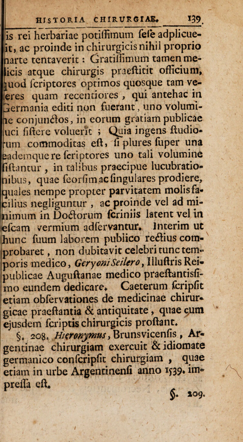 is rei herbariae potiffimum fefe adplicue- it, ac proinde in chirurgicis nihil proprio tiarte tentaveric: Gratilfimum tamen me- icis atque chirurgis praeftitit officium, piod fcriptores optimos quosque tam ve- eres quam recentiores , qui antehac in Germania editi non fuerant, uno volumi- ic conjun<flos, in eorum gratiam publicae uci fiftere voluerTc ; Quia ingens Audio- rum commoditas efti fi plures fuper una eademque re fcriptores uno tali volumine tiftantur , in talibus praecipue lucubratio¬ nibus, quae feorfim ac lingulares prodiere, quales nempe propter parvitatem molis fa¬ cilius negliguntur , ac proinde vel ad mi¬ nimum in Do&orum fcriniis latent vel in efcam vermium ad fervantur* Interim ut hunc fuum laborem publico re<Aius com¬ probaret , non dubitavit celebri tunc tem¬ poris medico, GeryoniSeilero, liluftrisRei- publicae Auguftanae medico praeftantisfi- mo eundem dedicare* Caeterum fcripfit \ etiam obfervationes de medicinae chirur¬ gicae praeflantia & antiquitate, quae c,um ejusdem feriptis chirurgicis proflant* §* eos, H/eronymus tBmnsvicenfis , Ar« gentinae chirurgiam exercuit &idiomate germanico confcripfit chirurgiam , qu3e etiam in urbe Argentinenfi anno 199* im* preiTa eft*