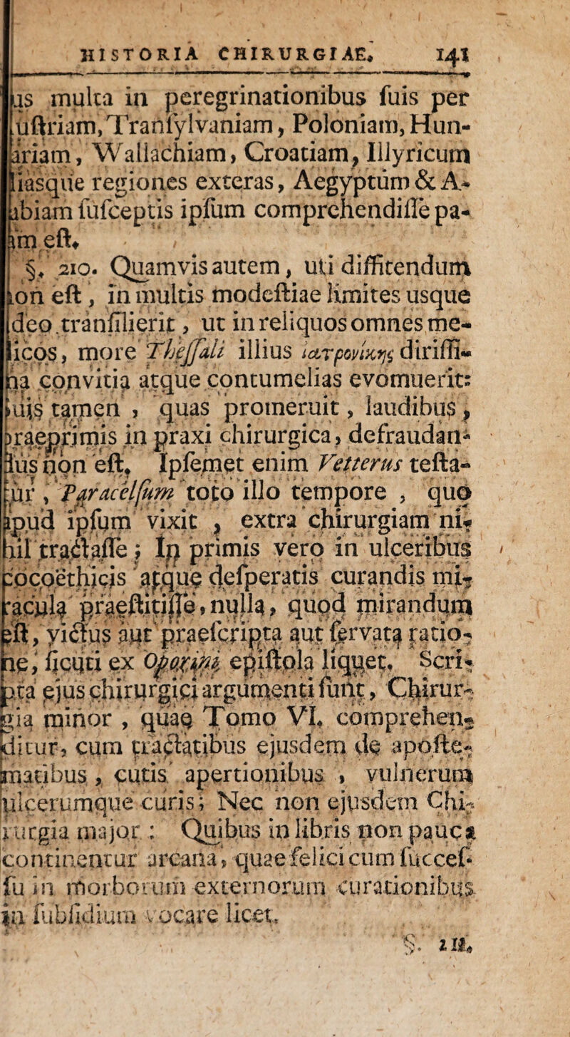 lis multa ia peregrinationibus fuis per uftriam,Traniylvaniam, Poloniam, Hun- iriam, Waliachiam, Croatiam, Illyricum Imsqiie regiones exteras, Aegyptum & A* ibiam fufceptis ipfum comprehendiffe pa- \m eft# §,210. Quamvis autem, uti diffitendum [on eft , in multis modeftiae limites usque deo.tranfilierit, ut in reliquos omnes mc- icos, more TljejJati illius dirilii- k convitia atque contumelias evomuerit: iii$ tamen , quas promeruit, laudibus ? raeprimis in praxi chirurgica, defraudan¬ dus non eft* Ipfemet enim Vetterus tefta« ur , Paracelfitm toto illo tempore , quo ipifd ipfum vixit , extra chirurgiam ni* lil tradafle ; Im primis vero in ulceribus iocoethicis aftjue defperatis curandis mi? f)fgeftiq|je, m\h > quod mirandum ft, victus atit^pr^elcript^ a.up fervat^ ratio¬ ne, ficiiti ex epiftpia li^et, Seri- pia pjys $ijr wrgj£; argumenti , Cfiirur- ?;iq mirior , quae Tomo VI* comprehen? ditur, cum tudfiatibus ejusdem de apofte- maribus , cutis' apertionibus , vulnerum ulcerumque curis; Nec non ejusdem Chi¬ rurgia major : Quibus in libris non pauca continentur arcana *, quae felici cum fuccefc fu in morborum externorum curationibus In fublidiura vocare licet. Se y. 111»
