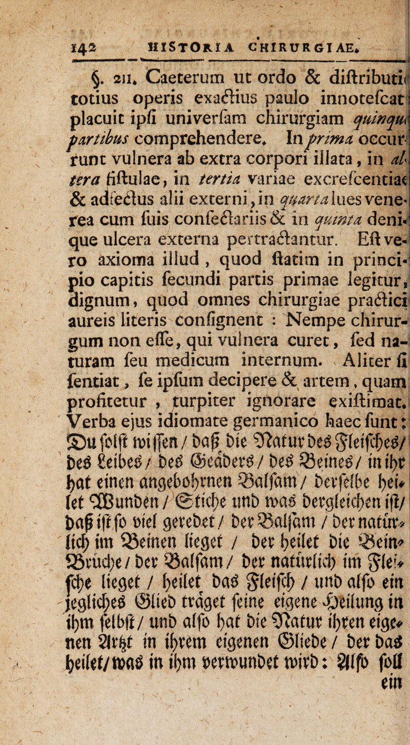 .. t ■— ■>■■■■ -■■.. ■ ■— — — '»■> ■ .m ■■ - -» ...J §. 2ii* Caeterum ut ordo & diftributh totius operis exahius paulo innotefcat placuit ipfi univerfam chirurgiam quwqu\ fartibus comprehendere* In prima occur runt vulnera ab extra corpori illata, in al ter a fiftulae, in tertia variae exerefcentias & adfehus alii externi,in qumaXxissvene< rea cum fuis confehariis & in quirita deni¬ que ulcera externa pertrahantur. Eft ve¬ ro axioma illud , quod ftatim in princi-: pio capitis fecundi partis primae legitur / dignum, quod omnes chirurgiae prahici aureis literis confignent : Nempe chirur¬ gum non effe, qui vulnera curet, fed na¬ turam feu medicum internum. Aliter fi fentiat, fe ipfum decipere & artem * quam profitetur , turpiter ignorare exiftiraat. Verba ejus idiomate germanico haecfunt: ©ufolft njtjfen/ baj? bie 5ftaturbe3 Jfeijj$e£/ be£ £etbe£/ be£ (Scabet / betf JBeineS/ tntbr J>at etnen angebobrnen 53a(fam/ bevfefbe \)ti* Ut SSButtben / ©tic^e imb n>as berg(eicf)en tfi/ bcifuff fo riel getebet/ ber 35.al|am / ber nattrw Itcb im Lernen lieget / ber betlef bie QSetn* 93vucj;e/ ber Q5a(fam/ ber natur(id) im $(e:* fd}e lieget / fyeilet ba$ gletjcf) / unb atfo em jeglicl;e£ ©fieb trdget feine eigene £)rihmg iit ii)m felb)I / unb a(fo fyat bie 5ftatur tfyren etge* nen iti tyrem eigenen ©(iebe / ber ba$ beifef/n>a$ in t(?m bewunbet trirb: 2lifb fofl m