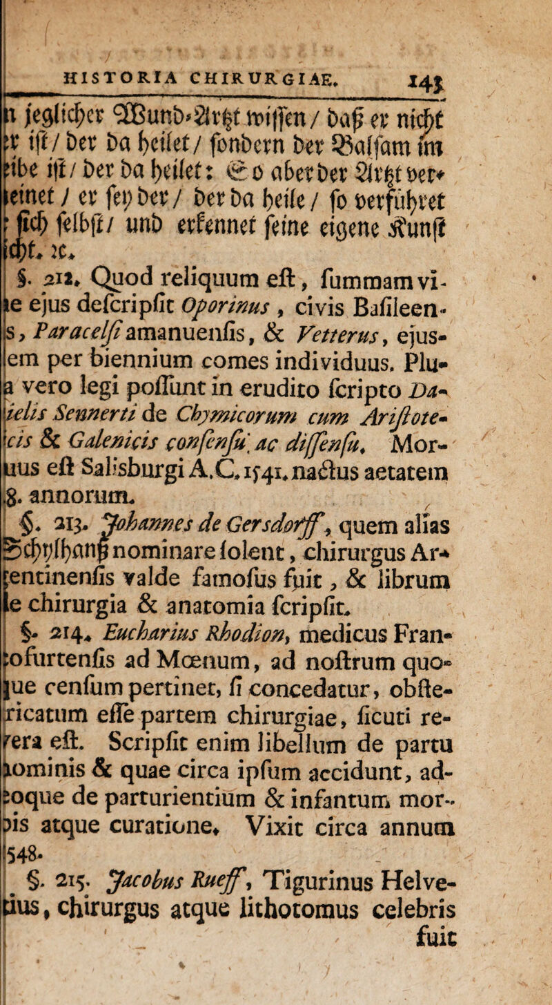 HISTORIA CHIRURGIAE. I4J fi mlifyx $Bmi»%x$ Kitfm/ ba£ a niAt \x ijl/ bev ba f>ct(et / fonbcrn bet 35a(fam im nbe i|l/ ber ba aberber 2lr|t t>er^ leinet j ev fepiw/ ber ba beile / fo t>etfu^vet fdbji/ unb evfennet feine etgenc tfunft li)L K* §. j2i2» Quod reliquum eft, fummam vi¬ le ejus defcripfit Oporinus , civis Bafileen * s, Paracelfiamanuenfis, & Vetterus, ejus- em per biennium comes individuus. Plu* a vero legi poliunt in erudito fcripto Da* klis Sennerti de Cbymicorum cum Arijlote- cis & Gdemcis confenfu, ac diffenfu♦ Mor- uus eft Sal.;sburgiA.Gif4i,naflus aetatem »8. annorum. §. 213. dobames de Gersdorff , quem alias £$r;(f)anp nominare lolent, chirurgus Ar* jentinenfis valde famofus fpit, &c librum le chirurgia & anatomia fcripfit. S- 214^ Eucharius Rhodion> medicus Fran- :ofurtenfis ad Moenum, ad noftrum quo» jue cenliim pertiner, fi concedatur, obfte- xicatum efle partem chirurgiae, licuti re- rera eft. Scripfic enim libellum de partu jtominis & quae circa ipfum accidunt, ad~ soque de parturientium & infantum mor¬ bis atque curatione* Vixit circa annum E548' . . - # §* 2l5- Jwobus Rueff, Tigurinus Helve¬ tius f chirurgus atque lithotomus celebris fuit