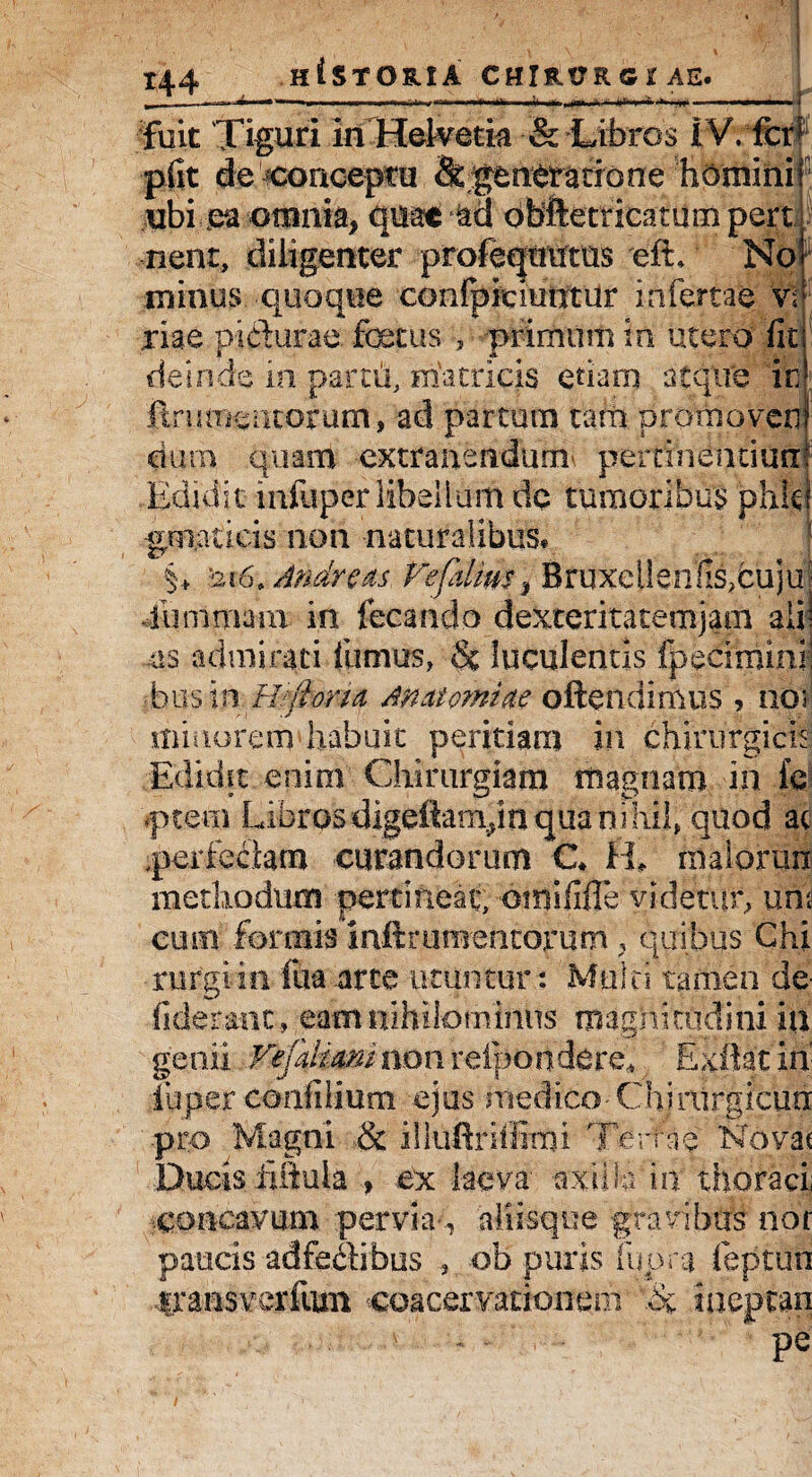 t|^ | fuit Tiguri iiiHelvetia & Libros IVVferf plit de conceptu & generatione homini ubi ea omnia, quae ad obftecricatum pert nent, diligenter profequmus efL No minus quoque confpiciuntUr infertae 'v\ .riae p-i&urae. foetus , ■primum in utero fit deinde io partii, matricis etiam atque ir ftru mentorum., ad partura tam promoveo dura quam extrauendum pertinentiun Edidit mfiiper libellum dc tumoribus phk gniatieis non naturalibus* §+ 12\6> Andre as Fefdms, Bruxellenllsfou ju j •fu rumam in fetando dexteritatemjam alii as admirati fumus, $c luculentis fpecimini! Eu sin Fvjlorui Maternae oftendimus , no> riiraorem habuit peritiam in chirurgicis Edidit enim Chirurgiam magnam in fe ptem Libros digefiampn qua n i hil, quod at perfectam curandorum C* H» malorun methodum pertineat, oraififle videtur, um cum formis inftrtinientorum, quibus Chi rurgiin fua arte utuntur: Mtiln tamen de fiderant, eam nihilominus magnitudini in genii VefaUamnon relpo ndere* Exftatjh' luper coiifilium ejus medico Chiriirgicun .pro Magni & illuftriifimi Tertae Novae Ducis iiflula , ex laeva axiila in thoraci; concavum pervia-., aliisque gravibus nor paucis adfectibus , ob puris lupra feptun iraasverfum coacervationem '.h iaeptan * pe