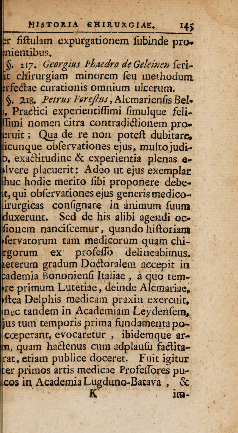 H5 :r fiftulam expurgationem fubinde pro** nientibus, §. 217* Georgius Phaedro de Gelemen fcri- it cllirurgiam minorem feu methodum srfe&ae curationis omnium ulcerum. §* 2i8* Petrus Forejhis, Alcmarieniis Bei« , Pra^Hci experientiffimi fimulque feli- limi nomen citra contradiflionem pro* sruit; Qua de re non poteft dubitare, icunque obfervationes ejus, multojudi- :>, exacKtudine & experientia plenas e- Jvere placuerit: Adeo ut ejus exemplar huc hodie merito fibi proponere debe- t,qui obfervationes ejus generis medico- irurgicas confignare in animum fuuna duxerunt* Sed de his alibi agendi oc- lionem nancifcemur, quando hiftoriani ifervatorum tam medicorum quam chi- rgorum ex profelTo delineabimus, feterum gradum Dodoralem accepit in ;ademia Bononienfi Italiae , a quo tem- re primum Lutetiae, deinde Alcmariae* ftea Delphis medicam praxin exercuit* mec tandem in Academiam Leydeafem* jus tum temporis prima fundamenta pa- coeperant, evocaretur „ ibidemque ar- tn, quam ha&enus cum adplaufu fadita- rat* etiam publice doceret. Fuit igitur :er primos artis medicae Profeflores pu- cos ia Academia Lugduno-Batava , & 'wk' k * ira-