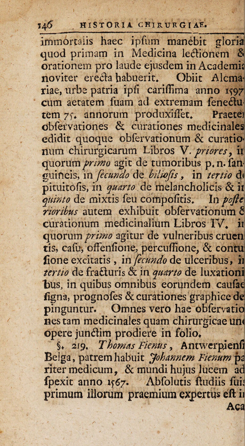 immortalis haec ipfum manebit gloria quod primam in Medicina ledionem & orationem pro laude ejusdem in Academi* noviter erefta habuerit* Obiit Alcma: riae, urbe patria ipfi cariflima anno 1^97 cum aetatem fuam ad extremam fene&u tem 7). annorum produxijfTet* Praeter obfervationes & curationes medicinales edidit quoque obfervationum & curatio* num chirurgicarum Libros V. friores, ii quorum primo agit de tumoribus p, n. {an¬ guineis, in fecundo de bilwfis, in tertio d< pituitofis, in quarto de melancholicis & ii quinto de mixtis feu compofitis* In pofie rioribus autem exhibuit obfervationum & curationum medicinalium Libros 1V4 ii quorum primo agitur de vulneribus cruen cis, cafu, oiffenfiohe, perculiione, & contu fione excitatis , in fecundo de ulceribus, ii tertio de frafturis & in quarto de luxationi bus, in quibus omnibus eorundem caufee figna, prognofes & curationes graphice de pinguntur. Omnes vero hae obfervatio nes tam medicinales quam chirurgicae un< opere jun&im prodiere in folio* §♦ 219. Thornas Fienus, Antwerpjenfi Beiga, patrem habuit Johannem Ftenum pa riter medicum, & mundi hujus lucem ad fpexit anno 1-5:67*. Abfolutis fiudiis fuii primum iliorum praemium expertus eft ii Aca