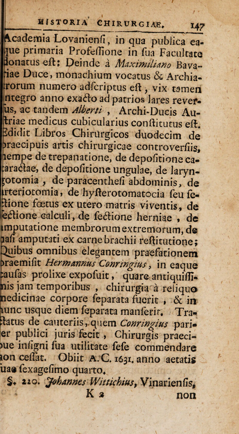 Academia Lovanienfl, in qua publica ea- Sjue primaria Profeflione in fua Facultate donatus eft: Deinde a MaxmtUmo Bava¬ riae Duce, monachium vocatus & Archia¬ trorum numero adfcriptus eft , vix tamen Integro anno exaCto ad patrios lares rever- iis, ac tandem Altem , Archi-Ducis Au- Jriae medicus cubicularius conftitutus eft. ididit Libros Chirurgicos duodecim de iraecipuis artis chirurgicae controverfiis, lempe de trepanatione, de depolitione ca¬ taractae, de depolitione ungulae, de laryn¬ gotomia , de paracentheli abdominis, de trteriotomia, de hyfterotomatocia feu fe- Etione fcetus ex utero matris viventis, de feCtione calculi, de fedlione herniae , de imputatione membrorum extremorum, d@ lali amputati ex carne brachii reftiturione; Quibus omnibus elegantem praefationem iraemifit Hermanms Conringtus, in eaque taufas prolixe expofuit, quare antiquifli- nis jam temporibus , chirurgia a reliquo nedicinae corpore feparata fuerit , & in pmc usque diem feparata manferir, Tra¬ natus de cauteriis,.quem Conringius pari¬ er publici juris fecit , Chirurgis praeci¬ ae infigni fua utilitate fefe commendare ion ceffit. Obiit A. C, 1631, anno aetatis ua® fexagefimo quarto* §♦ 220. Johannes Wittkhms} Vinarienfis, K » non