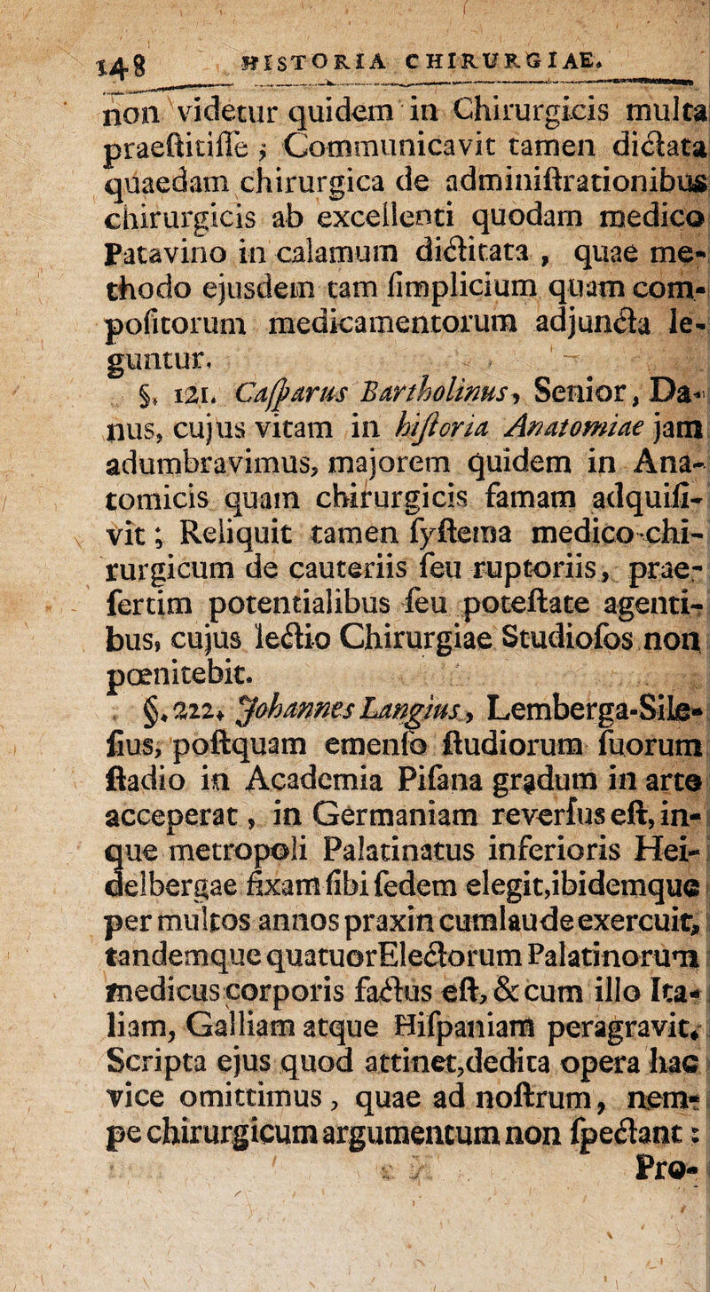 non videtur quidem in Chirurgicis multa praeftitiffe> Communicavit tamen di&ata quaedam chirurgica de adminiftrationibus chirurgicis ab excellenti quodam medico Patavino in calamum di&itata , quae me¬ thodo ejusdem tam fimplicium quam com- pofitorum medicamentorum adjun<fta le¬ guntur, §, 121* Cajparm Bartholinus, Senior, Da-’ nus, cujus vitam in hjioria Amitomiae jam adumbravimus* majorem quidem in Ana¬ tomicis quam chirurgicis famam adquifi- vit; Reliquit tamen fyftema medicochi- rurgicum de cauteriis feu ruptoriis, prae- fertim potentialibus feu poteftate agenti¬ bus» cujus Ie<ftio Chirurgiae Studiofos non pernitebit. §*222* ^ok annes Langius, Lemberga-Sile- fius, poftquam emenfo ftudiorum fuorum ftadio in Academia Pifana gradum in arte acceperat, in Germaniam reverfus eft, in- que metropoli Palatinatus inferioris Hei- delbergae fixamlibi federn elegit, ibidemque per multos annos praxin cumlaude exercuit, tandemque quatuorEleciorum Palatinorum medicus corporis fa<ftus eft* & cum illo Ita¬ liam, Galliam atque Hifpaniam peragravit* Scripta ejus quod attinet,dedita opera hac vice omittimus * quae ad noftrum, nem¬ pe chirurgicum argumentum non fpeflant: Pro-