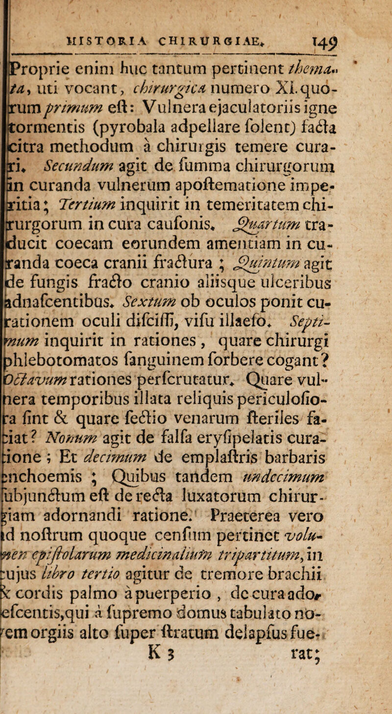 Proprie enim huc tantum pertinent thema.. ta, uti vocant, chirurgica numero Xi.quo- rumprimum efl: Vulnera ejaculatoriis igne tormentis (pyrobala adpeiiare folent) fafla citra methodum a chirurgis temere cura¬ ri* Secundum agit de fumma chirurgorum in curanda vulnerum apoflematione impe¬ ritia; Tertium inquirit in temeritatem chi¬ rurgorum in cura caufonis* Quartum tra¬ ducit coecam eorundem amentiam in cu¬ randa coeca cranii fractura ; Quintum agit de fungis frafto cranio aliisque ulceribus idnafcentibus* Sextum ob oculos ponit cu¬ rationem oculi difeifli, vifu illaefo* Septi¬ mum inquirit in rationes , quare chirurgi hlebotomatos fanguinemforberecogant? clavum rationes perferutatur* Quare vul« nera temporibus illata reliquis periculofio- ra fint & quare fe£Ho venarum fteriles fa- :iat ? Nonum agit de falfa eryfipelatis cura- ione; Et decimum de emplaftris barbaris smehoemis ; Quibus tandem undecimum ubjundum eft de refta luxatorum chirur- ;iam adornandi ratione/ Praeterea vero d noftrum quoque cenfum pertinet volu¬ men epifiolarum medicinalium tripartitum, in bujus libro tertio agitur de tremore brachii K cordis palmo a puerperio , de cura ador |efcentis,qui a fu premo domus tabulato no- rem orgiis alto luper liratum delapfusfue- Kj rat;