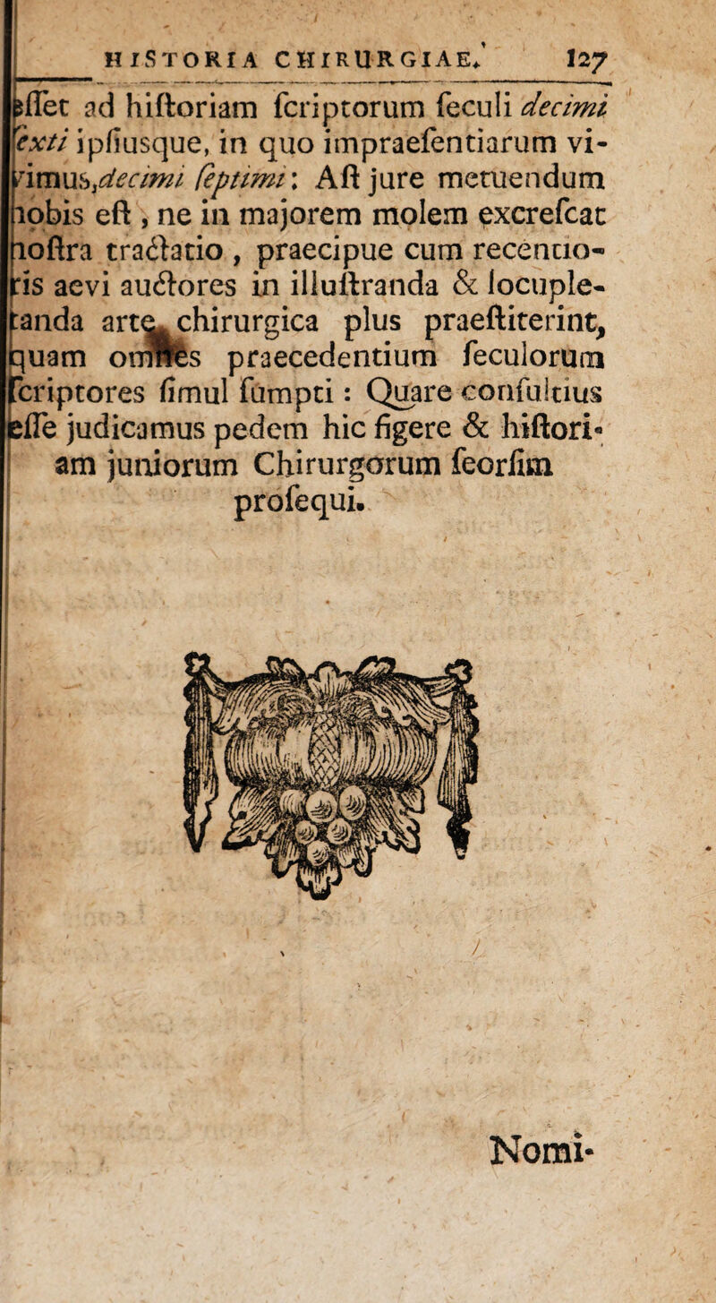 dTet ad hiftoriam fcriptorum feculi decimi epcti ipfiusque, in quo impraefentiarum vi- nmxxb3dectmi (eprimi \ Aftjure metuendum lobis eft , ne in majorem molem pxcrefcat fioflra tra&atio , praecipue cum recencio- \fis aevi auctores in illuflranda & locuple¬ tanda artechirurgica plus praeftiterint, iquam omrtes praecedentium feculormn fcriptores fimul fumpti: Quare confultius elTe judicamus pedem hic figere & hiftori¬ am juniorum Chirurgorum feorlim profequi. | I Nomi*