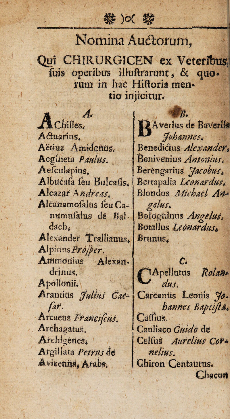Nomina Aud:orum. Qui CHIRURGJCEN ex Veteribus fuis operibus iliuftrarunt* & quo¬ rum in hae Hiftoria men¬ tio injicitur* A- jAcfciffe&v Aquarius* Aedus Amidefti3& Aegineia Paulus. Aefcitlspms* Albtic:afa feu Bulcahs, Alcazar Sndfeas< Alcanamofalus feu Ca~ nttmufalus de Bal dach, Alexander Trallianus* A\pmn$Brofjber. Arii monitis Alexan¬ drinus. Apollonii. Arandus Julius &ae~ far. Arcaeus Pfancijcm. ArchagatuS. Archigenes* Argii lata Petras Avketih^ Arabs, :v jgAveritis de BaVerili fohames* Benedictus Alexander* Benivenius Antonius, Berengarius Jacobus* Bertapalia Leonardus* Bl ondus Michael Ari * gelus* BoldgUinus Angelus, Botallus Leonardusi Brumis, Uohfc 6 /HApcl lutus ^ dus. Carcaniis Leonis bannes BaptiflO,* Caflxus, Cauliaco Guido de Celfus Aurelius Cof* nelius. Chiron Centaurus* Chaedti