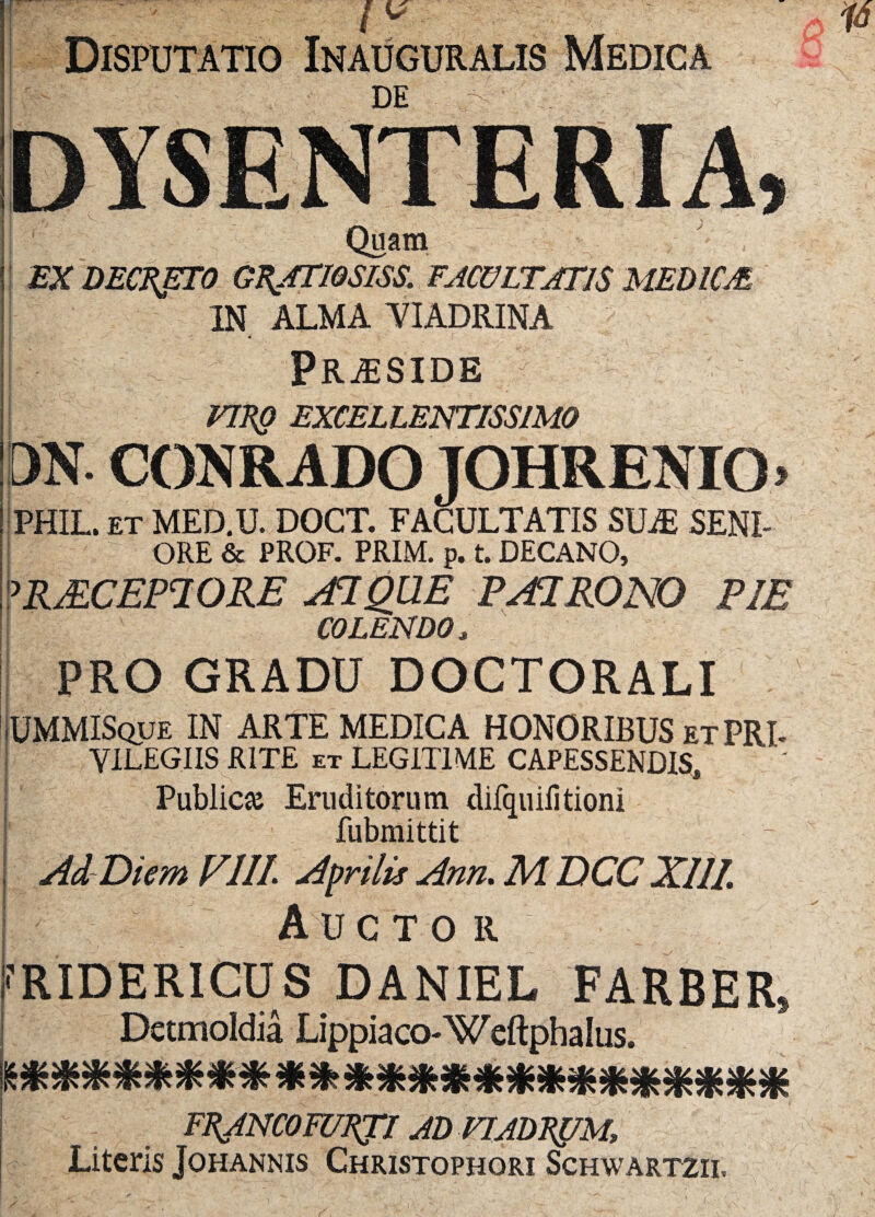 Disputatio Inauguralis Medica DE DYSENTERIA y Quam EX DECRJETO GRATIQSISS. FACULTATIS MEDICA IN ALMA YIADRINA * i PRjESIDE URO EXCELLENTISSIMO DN. CONRADO JOHRENIO» PHIL.et MED.U. DOCT. FACULTATIS SUjE SENI- g A ORE & PROF. PRIM. p. t. DECANO, 'RMCEPIORE AI QUE PAIRONO PIE COLENDO, PRO GRADU DOCTORALI UMMISque IN ARTE MEDICA HONORIBUS et PRT YILEGIIS RITE et LEGITIME CAPESSENDIS, Public# Eruditorum difquiiltioni ’ fubmittit Ad Diem FIII Aprilis Ann. M DCC XIII. Auctor ^RIDERICUS DANIEL FARBER, Detmoldia Lippiaco-Weftphalus. mmmx*****m**mm*xm* FEJNCOFUEJI AD VIADK&M, Literis Johannis Christophori Schwartzii.