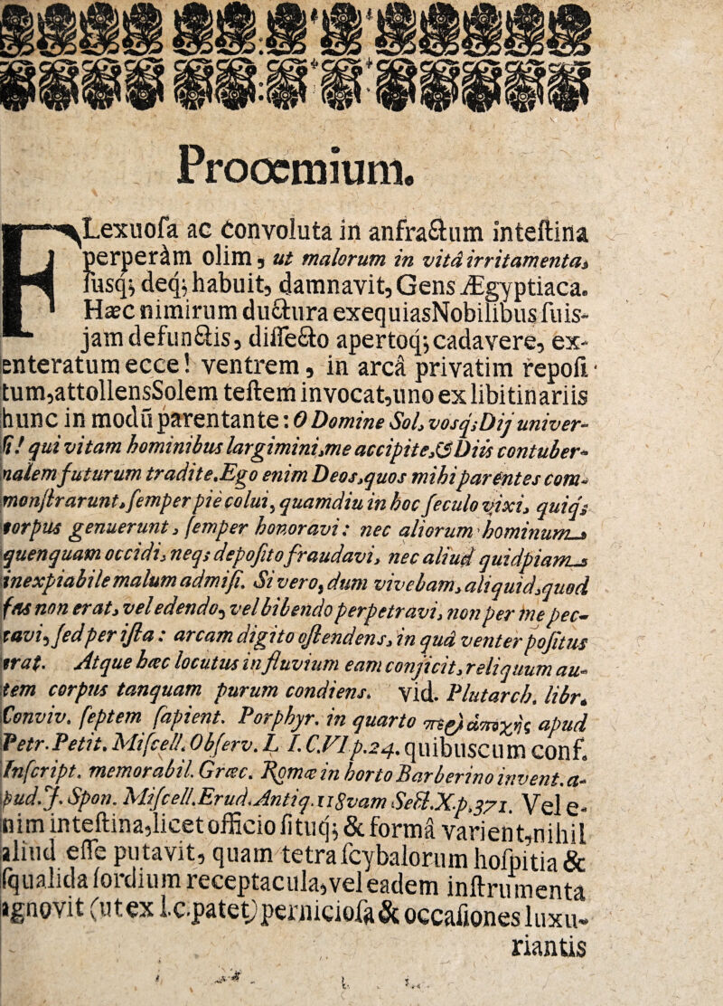 Prooemium. «r-^Lexuofa ac Convoluta in anfra&um inteftina [ j perperam olim , ut malorum, in vitA irritamenta* liisq^ de<p habuit, damnavit, Gens ffigyptiaca. ■ ' Haec nimirum du&ura exequiasNobilibusfuis* *• jam defun&is, differo apertoq* cadavere, ex¬ enteratum ecce! ventrem, in arcd privatim repoft • tum,attollensSolem teftem invocat,uno ex libitinariis hunc in modii parentante: 0Domine Sol, vosflDij univer- fi! qui vitam hominibus largimini,me accipit eJ3 Diis contuber¬ nalemfuturum tradit e.Ego enim Deos,quos mihiparentes com- monflrarunt, femper pie colui% quamdiu in hoc feculo ttixi, quiqs 'torpus genuerunt, femper honoravi: nec aliorum 'hominum-* \quenquam occidi, neqs depofitofraudavi, nec aliud quidpiams inexpiabile malum admifi. Siveroi dum vivebam, aliquid,quod fas non er at, vel ectend'o* ve l bibendo perpetravi, non per me pec— tavi^Jedperifla : arcam digito ojlendens, in qud venterpofitus 'tra(. Atque hac locutus in fluvium eam conjicit, reliquum au¬ tem corpus tanquam purum condiens. ’ vid. Plutarch. libr„ Conviv. feptem fapient. Porphyr. in quarto ■m&dmxfc apud Petr.Petit.Mifce/l.Obferv.L /.C.Vlp.24.quibuscum confl 'Infcript. memorabil. Grcec. Bpmeein hortoBarberinoinvent.a- pud.J. Spon. MiJcell.Erud.Antiq.uSvam SeB.Xp.371. Vel e- n i m inteftina,licet officio fi tuq * & forma vari en t,nihii aliud e fle putavit, quamtetrafcybalorum hofpitia & fqualidalordium receptacula, vel eadem inftru menta agnovit (utex Ic.patet;perniciofa& occafiones luxu* riantis ir <1