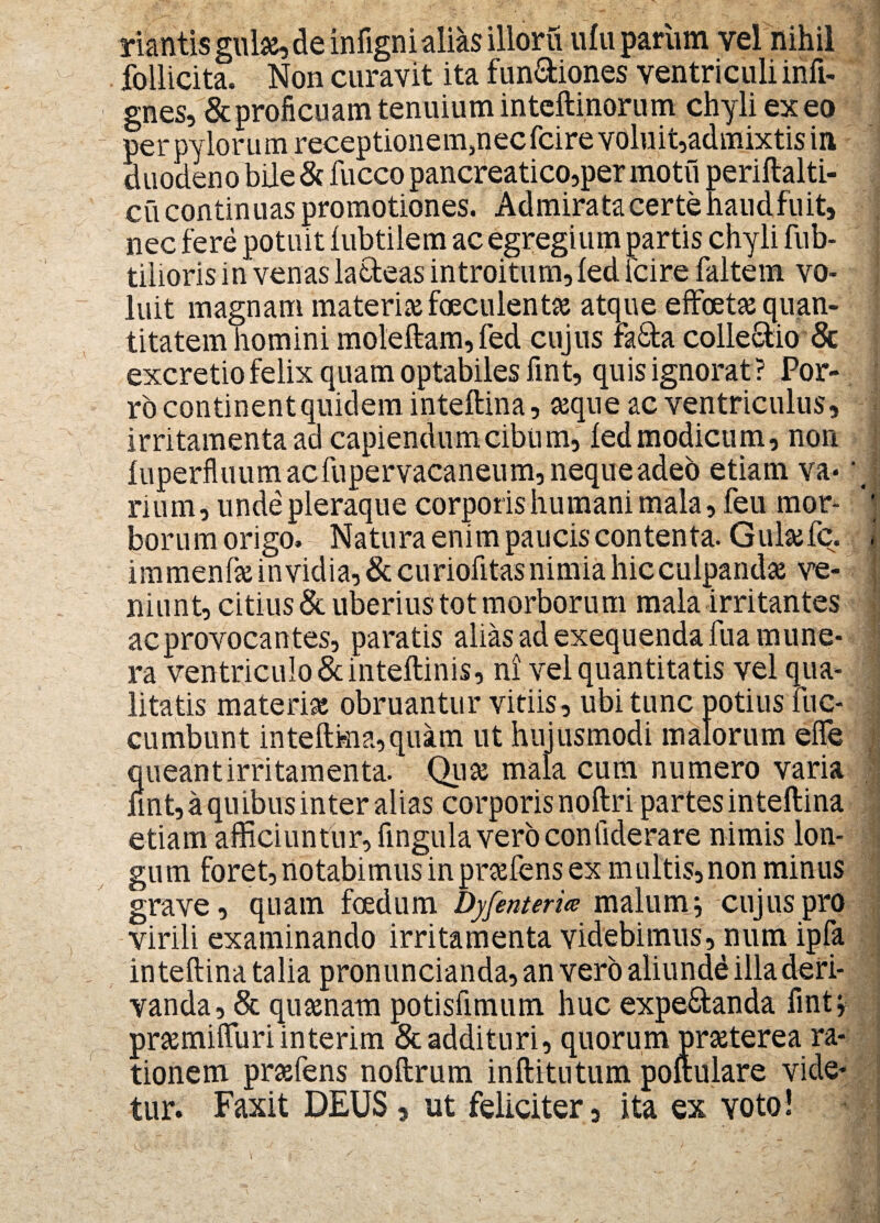 nantis gulas, de infignialias illoru ulu parum vel nihil follicita. Non curavit ita fun&iones ventriculi infi- gnes, & proficuam tenuium intcftinorum chyli ex eo per pylorum receptioneuqnecfcire voluit,admixtis in duodeno bile & fucco pancreatico,per motu periftalti- cu continuas promotiones. Admirata certe haud fuit* nec fere potuit lubtilem ac egregium partis chyli fub- tilioris in venas la&eas introitum, led fcire faltem vo¬ luit magnam materias faeculente atque effoetas quan¬ titatem homini moleftam,fed cujus rk&a collegio & excretio felix quam optabiles fint, quis ignorat ? Por¬ ro continent quidem inteftina, asque ac ventriculus, irritamenta ad capiendum cibum, ledmodicum, non luperfluum acfupervacaneum, nequeadeb etiam va¬ rium, unde pleraque corporis humani mala, feu mor¬ borum origo» Natura enim paucis contenta. Gulasfc. immenfas invidia, & curiofitas nimia hic culpandae ve¬ niunt, citius & uberius tot morborum mala irritantes ac provocantes, paratis alias ad exequenda fua mune¬ ra ventriculo & inteftinis, ni vel quantitatis vel qua¬ litatis materiae obruantur vitiis, ubi tunc potius uc- cumbunt inteftma,quam ut hujusmodi malorum effe queant irritamenta. Quas mala cum numero varia fint, a quibus inter alias corporis noftri partes inteftina etiam afficiuntur, lingula vero conliderare nimis lon¬ gum foret, notabimus in prasfens ex multis,non minus grave, quam foedum Dyfenteria malum i cujus pro virili examinando irritamenta videbimus, num ipfa inteftina talia pronuncianda,anverb aliundd illa deri¬ vanda, & quasnam potisfimum huc expe&anda fint s prasmifluri interim & addituri, quorum prasterea ra¬ tionem prasfens noftrum inftitutum poftulare vide¬ tur. Faxit DEUS, ut feliciter, ita ex voto!