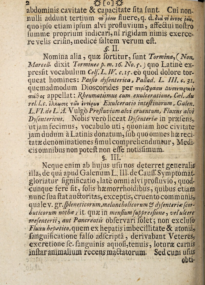 abdominis cavitate & capacitate nta funfc Cui non¬ nulli addunt tertium m fluere,q. dJid 7V SVT0$ pMV) quoipfo etiam ipfum alvi profluvium, affeStuinofiro fumme proprium indicari,ni rigidam nimis exerce¬ re velis crifin, medice faltem verum elh 1 SII. . . - ■ 1 Nomina alia, quse fortitur, funt Tyrmina^(Non, ManeUf dixit Torminesp. m. 16. No.f.) quo Latine ex- presfit vocabulum Celf.L.lK r.if.eb quod dolore tor¬ queat homines: Pasflo dy[enterica, Pallad. L. IIL c. 31. quemadmodum Dioscorides per onpitypaav) 7nx.&og appellat: Rheumatismus cum exulcerationer Ctrl. Au rei L c. iXvM/nc, tmv hrs^m Exulceratio intejhnorum, Galen,, L. EI. de L. A. Vulgo Profluvium alvi cruentum, Fluxus alvi Dyi(entericus. Nobis vero liceat Dyfenterite in prsefens,, ' ut jamfecimus, vocabulo uti, quoniam hoe civitate jam dudum a Latinis donatum,fub quo omnes h^reci- ^ i . • r i l i , » •} < cis omnibus non poteft non effe notis fanum. •* Tf-V §. III. Neque enim ab hujus ufu nos deterret generalis illa, de qua apud Galenum L. IIL de Canit Symptomat. gloriatu r fignificatio, late omni alvi profluvio, quod- cunque fere fit, folis haemorrhoidibus, quibus etiam nunc fuaftatau&oritas,exceptis, cruento communis, qua le V. gr.fl>leneticorum,melancholicorum &? dy[enterice fcor- huticorum notbces it. qilJC iil menflumJuppresflone, velukere rnefenterii, aut Pancreatis obfervari foletnott exclllfo Fluxu hepatico, quem ex hepatis imbecillitate & atonid, jfanguificatione fallo adfcripta , derivabant Veteres, exeretionefc.fanguinis aquofi,tenuis, lotone carnis Sed cum uiiis ebtf , s f i
