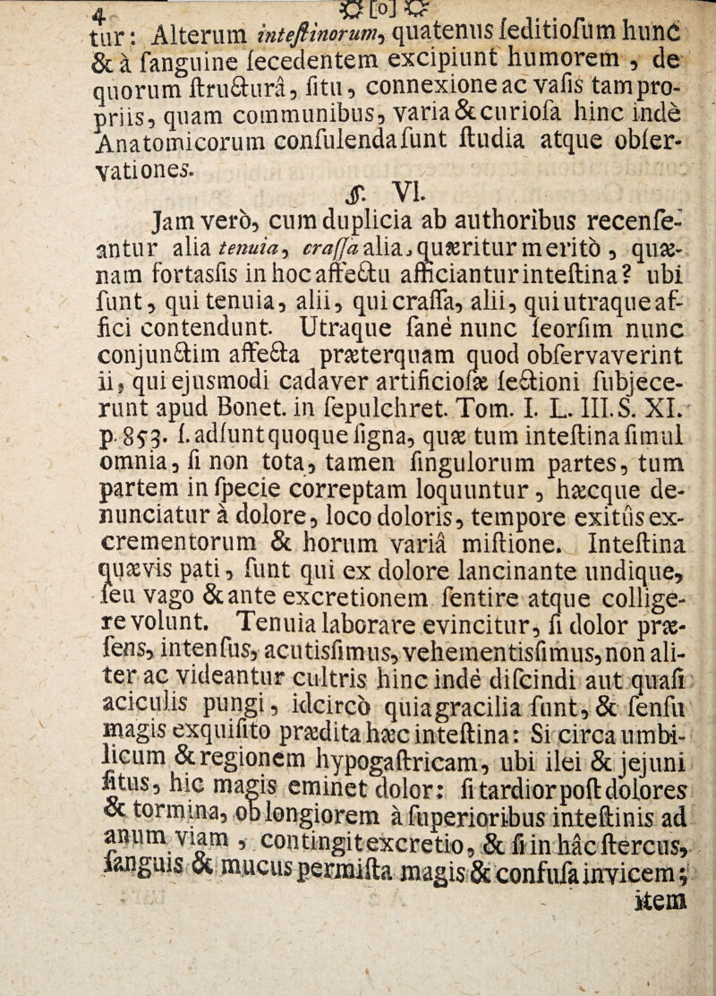 tar *. Alterum intefiinorum, quatenus feditiofum hunc OLOJ^ & a fanguine lecedentem excipiunt humorem , de quorum ftru&ura, litu, connexione ac vafis tam pro¬ priis, quam communibus, varia &curiofa hinc inde Anatomicorum confulenda funt ftudia atque obler- vationes. & VI Jam vero, cum duplicia ab authoribus recenfe- antur alia tenuia^ crafjaalia,qu?eritur merito , quse- nam fortasfis inhocafte&u afficianturinteftina? ubi funt, qui tenuia, alii, quicrafla, alii, qui utraque af¬ fici contendunt. Utraque fane nunc leorfim nunc conjun&im affe&a praeterquam quod obfervaverint ii, qui ejusmodi cadaver artificiofae le&ioni fubjece- runt apud Bonet. in fepulchret. Tom. I. L. 111. S. XI. p. 8$3. l. adfunt quoque ligna, quae tum inteftina fimul omnia, fi non tota, tamen fingulorum partes, tum partem in fpecie correptam loquuntur, haecque de¬ nuntiatur a dolore, loco doloris, tempore exitus ex¬ crementorum & horum varia miftione. Inteftina quavis pati, funt qui ex dolore lancinante undique, feu vago &ante excretionem fentire atque collige¬ re volunt. Tenuia laborare evincitur, fi dolor prae- fens, intenfus, acutisfimus, vehementisfimus,non ali¬ ter ac videantur cultris hinc inde difcindi aut quafi aciculis pungi, idcirco quia gracilia funt, & fenfu magis exquifito prodita haec inteftina: Si circa umbi¬ licum & regionem hypogaftricam, ubi ilei & jejuni ntus, hic magis eminet dolor: fi tardiorpoft dolores oc tormina, oblongiorem a fuperioribus inteftinis ad Y5 contin§itexcretio, & fi in hacftercus, ©t; mucus permifta magis & confufa invicem 01 9