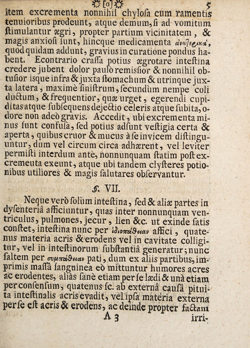 =0 [oj JQf $ item excrementa nonnihil chylofa cum ramentis tenuioribus prodeunt, atque demum,ii ad vomitum ftimulantur #gri, propter partium vicinitatem , & magis anxioli lunt, hincque medicamenta dvte]sg/K% , quod quidam addunt, graviusin curatione pondus ha¬ bent. Econtrario craffa potius tegrotare inteftina credere jubent dolor paulo remisfior & nonnihil ob- tuiior isque in fra& juxta ftomachum & utrinque jux¬ ta latera, maximeliniftrum,fecundum nempe coli duftum., &frequentior, quse urget, egerendi cupi- ditasatque fubfequensdeje&io celeris atquefubitar¬ dore non adeo gravis. Accedit, ubi excrementa mi¬ nus lunt confufa, fed potius adfunt veltigia certa 6c aperta, quibus eruor & mucus a fe invicem diftingu- untur, dum vel circum circa adhaerent, vel leviter permifti interdum ante, nonnunquam ftatim poft ex¬ crementa exeunt, atque ubi tandem clyfteres potio¬ nibus utiliores & magis falutares obfervantur. $, VII. Neque vero foliim inteftina, fed & ali* partes in dylenteria afficiuntur, quas inter nonnunquam ven¬ triculus, pulmones, jecur, lien &c. ut exinde fatis conftet, inteftina nunc per affici, quate¬ nus materia acris Sc erodens vel in cavitate colligi¬ tur, vel in inteftinorum fubftantia generatur;nunc faltem per mfimi&act» pati, dum ex aliis partibus,im¬ primis maffa /anguinea eb mittuntur humores acres ac erodentes, alias fane etiam perIehedi&un& etiam perconfenfum, quatenus Ic. ab externd caufa pitui¬ ta inteftinalis acris evadit, v€l. ipla materia externa perfe eft acris & erodens, ac deinde propter fa&am