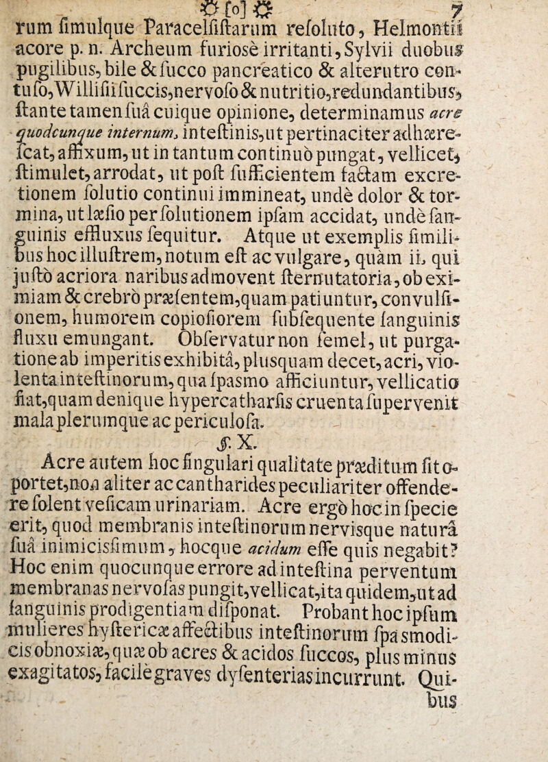 rum fimulque Paracelfiftarum refoluto, Helmontii acore p.n. Archeum furiose irritanti, Sy i vi i duobus pugilibus, bile &fucco pancreatico & alterutro con- tufo,Willifiifuccis,nervofo & nutritio,redundantibus, flante tamen fua cuique opinione, determinamus acre quodcunque internum, inteftiniSjUtpertinaciteradhcere- fcat,affixum, ut in tantum continuopungat, vellicet* ftimulet, arrodat, utpoft fufficientem fa&am excre- tionem folutio continui immineat, unde dolor & tor¬ mina, utlaffio perfolutionem ipfam accidat, undefan- guinis effluxus fequitur. Atque ut exemplis fimili* bus hoc illuftrem, notum eft ac vulgare, quam ii, qui jufto acriora naribus admovent fternutatoria,ob exi¬ miam & crebro pratentem, quam patiuntur, convulft- onem, humorem copiofiorem fubfequente languinis fluxu emungant. Obfervaturnon femel, ut purga¬ tione ab imperitis exhibita, plusquam decet, acri, vio¬ lenta inteftinorum,quaIpasmo afficiuntur, vellicatio Jiat,quam denique hypercatharfis cruentafupervenit mala plerumque acpericulofa. • $.X. Acre autem hocfingulari qualitate proditum fit©» portet,non aliter ac cantharides peculiariter offende¬ re folent Veficam u rinariam. Acre ergo hoc in fpecie erit, quod membranis inteftinorum nervisque natura fua inimicisfimum, hocque acidum effe quis negabit? Hoc enim quocunque errore adinteftina perventum membranas nervofaspungit,vellicat,ita quidem,utad languinis prodigentiam difponat. Probant hoc ipfum mulieres hyfterica: affectibus inteftinorum fpasmodi- cis obnoxias, quasob acres & acidos fliccos, plus mi nus exagitatos, facile graves dyfenterias incurrunt. Qui¬ bus