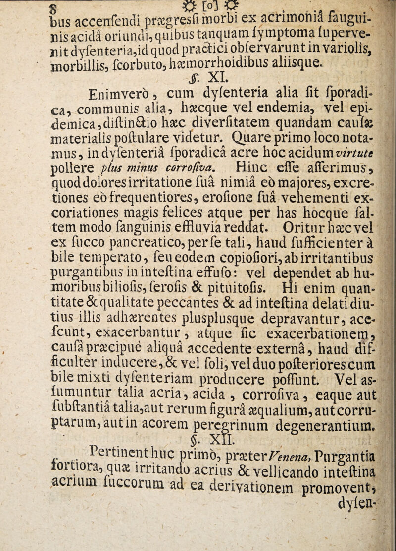 g -JvT L~J 'v* bus accenfendi pf&gresfi morbi ex acrimonid fangivi- nis acida oriundi, quibus tanquam lymptoma (u per ve¬ nit dylenteria,id quod praefici oblervarunt in variolis, morbillis, fcorbuto, hasmorrhoidibus aliisque. Enimvero, cum dylenteria alia fit fporadi- ca, communis alia, lnecque velendemia, vel epi¬ demica, diftin&io hajc diverfitatem quandam caulse materialis poftulare videtur. Quare primo loco nota¬ mus, in dylenteria fporadica acre hoc acidum virtute pollere plus minus cerrofiva. Hinc effe afferimus, quod dolores irritatione fua nimia eo majores, excre- tiones eofrequentiores, erofione fua vehementi ex¬ coriat ion es magis felices atque per has hocque fal- tem modo fanguinis effluvia reddat. Oritur hsec vel ex fucco pancreatico,perfe tali, haud fufficienter a bile temperato, feu eodem copiofiori, ab irritantibus purgantibus ininteftina effufo: vel dependet ab hu¬ moribus biliofis, ferofis & pituitofis. Hi enim quan¬ titate & qualitate peccantes & ad inteftina delati diu¬ tius illis adherentes plusplusque depravantur, ace- fcunt, exacerbantur, atque fic exacerbationem, caufapreeipue aliqua accedente externa, haud dif¬ ficulter inducere,& vel foli,velduopofteriorescum bile mixti dyfenteriam producere poffunt. Velas- rUuniintuF taPa acr^a’ a°ida , corrofiva, eaque aut lubftantia talia,aut rerum figura aequalium, aut corru¬ ptarum, autin acorem peregrinum degenerantium. §. XII. r Pertinenthuc primo, praeter/Wa, Purgantia toitiora, quae irritando acrius & vellicando inteftina ;acrium luccorum ad ea derivationem promovent, v dylen- # [ol