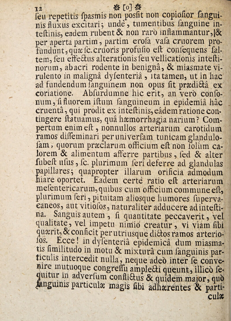 _ ' &[o]& ■ feu repetitis fpasmis non posfit non copiofior langui- nisfluxus excitari; unde, tumentibus fanguine in- teftinis, eadem rubent & non raro inflammantur,|& per apertapartim, partim erola vafa cruorem pro¬ fundunt, qu#fc.cruoris profuflo eft Confequens fal- tem,feu efte&us alterationis feu vellicationis intefti- norum, abacri rodente in benigna, & miasmate vi¬ rulento in maligna dyfenteria , ita tamen, ut in hac ad fundendum fanguinem non opus fit prsediSta ex coriatione. Abfurdumne hic erit, an vero confo- num, fi fluorem iftum fanguineum in epidemia hac cruenta, qui prodit ex inteftinis, eadem ratione con¬ tingere ftatuamus, qua haemorrhagia narium? Com¬ pertum enim eft, nonnullos arteriarum carotidum ramos diflfeminari peruniverfam tunicam glandulo- lam> quorum preciarum officium eft non lolurn ca¬ lorem & alimentum afferre partibus, fed & alter fubeft ufus, fc. plurimum feri deferre ad glandulas papillares; quapropter illarum orificia admodum hiare oportet. Eadem certe ratio eft arteriarum mefentericarum, quibus cum officium commune eft, plurimum feri, pituitam aliosque humores fuperva- eaneos, aut vitiofos, naturaliter adducere adintefti- :na. Sanguis autem , fi quantitate peccaverit, vel qualitate, vel impetu nimio creatur , vi viam fibi qu&rit, & conficit per utriusque di6tos ramos arterio- 10s- .,cce,- fn dyfenteria epidemica dum miasma- tis fimilitudo in motu & mixtura cum fanguinis par¬ ticulis intercedit nulla, neque adeo inter fe conve¬ nire mutuoque congreffu ample&i queunt,illico fe- quitur m adverfum conflimus & quidem maior, qub iangiunis particule magis fibi adherentes tk parti* . cui*
