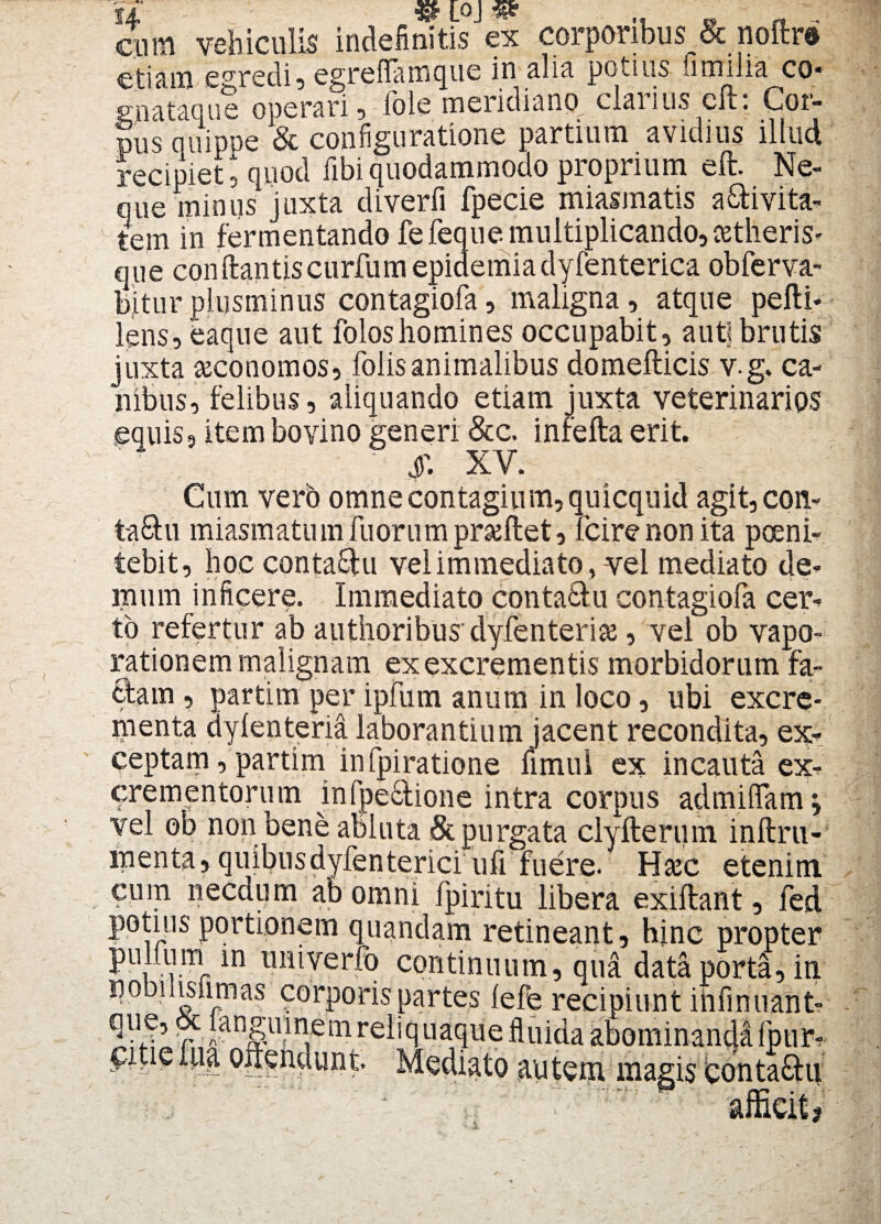 fi ' [OJ «p* cum vehiculis indefinitis ex corporibus & noftr® etiam e°redi, egrefiamque in alia potius similia co* gnataque operari, Iole meridiano, clarius cft. Coi¬ pus quippe & configuratione partium avidius illud recipiet 5 quod fibi quodammodo proprium eft. Ne¬ que minus juxta diverfi fpecie miasmatis a&ivita- tem in fermentando fefeque multiplicando, setheris- que condantis curfumepidemiadyfenterica obferva- biturplusminus contagiofa, maligna, atque pefti- lens, eaque aut foloshomines occupabit, auti brutis juxta seconomos, folisanimalibus domeflicis v.g. ca¬ nibus, felibus, aliquando etiam juxta veterinarios equis, item bovino generi &c. infefta erit. ' i- XV. - ; Cum verb omne contagium, quicquid agit, con- ta&u miasmatu m fuoru m prseflet, fcire non ita poeni¬ tebit, hoc conta&u vel immediato, vel mediato de- rrmm inficere. Immediato conta&u contagiofa cer¬ to refertur ab authoribus’dyfenteriaj, vel ob vapo¬ rationem malignam ex excrementis morbidorum fa¬ ciam , partim per ipfum anum in loco, ubi excre¬ menta dylenteria laborantium jacent recondita, ex¬ ceptam, partim in fpiratione fimui ex incauta ex¬ crementorum infpecfione intra corpus admilfam vel ob non bene abluta & purgata clyfterum inftru- menta,quibusdyfenterici ufi fuere. Hsec etenim cum necdum ab omni fpiritu libera exiftant, fed potius portionem quandam retineant, hinc propter pullum m uniyerfb continuum, qua data porta, in noDiiisiimas corporis partes fefe recipiunt infinuant- ^V v5 r Jangumem reliq uaque fluida abominandi fpur- citie lua offendunt Mediato autem magis conta£hi afficit?