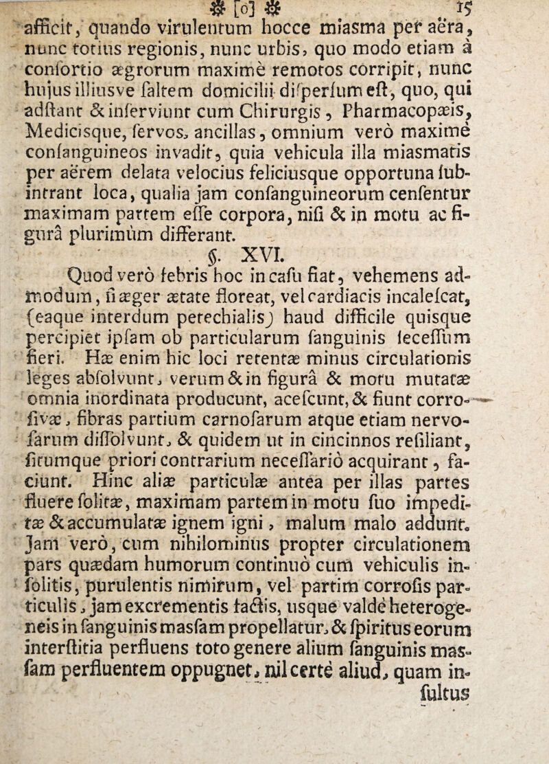 $ [0] # c afficit, quando virulentum hocce miasma per aera , nunc totius regionis, nunc urbis, quo modo etiam a contortio aegrorum maxime remotos corripit, nunc hujus illiusve faltem domicilii difperlumeft, quo, qui adftant & inferviunr cum Chirurgis, Pharmacopasis, Medicisque, fervos, ancillas, omnium vero maxime conlanguineos invadit, quia vehicula illa miasmatis per aerem delata velocius feliciusque opportuna fub- intrant loca, qualia jam confangnineorum cenfentur maximam partem e fle corpora, nifi & in motu ac fi¬ gura plurimum differant. $. XVI. Quod vero febris hoc incafu fiat, vehemens ad¬ modum, fiasger astate floreat, vel cardiacis incalefcat, (eaque interdum perechialisj haud difficile quisque percipiet ipfam ob particularum fanguinis ieceffum fieri. Has enim hic loci retentas minus circulationis leges abfolvunt, verum & in figura & motu mutatas omnia inordinata producunt, acefcnnt,& fiunt corro- ~ fi vas, fibras partium carnofarum atque etiam nervo- farum diffolvunt, & quidem ut in cincinnos refiliant, firumque priori contrarium necefiario acquirant, fa¬ ciunt. Hinc alia? particula? antea per illas partes fluere folifas, maximam partem in motu fuo ifnpedi- ta? & accumulatas ignem igni, malum malo addunt jam vero, cum nihilominus propter circulationem pars quzedam humorum continuo cum vehiculis in- foiitis, purulentis nimirum, vel partim corrofis par¬ ticulis, jam excrementis fadlis, usque valde heteroge- neis in fanguinis roasfam propellatur, & fpiritus eorum interftitia perfluens toto genere alium fanguinis mas- fam perfluentem oppugner * nil certe aliud, quam in- ! ' fultus
