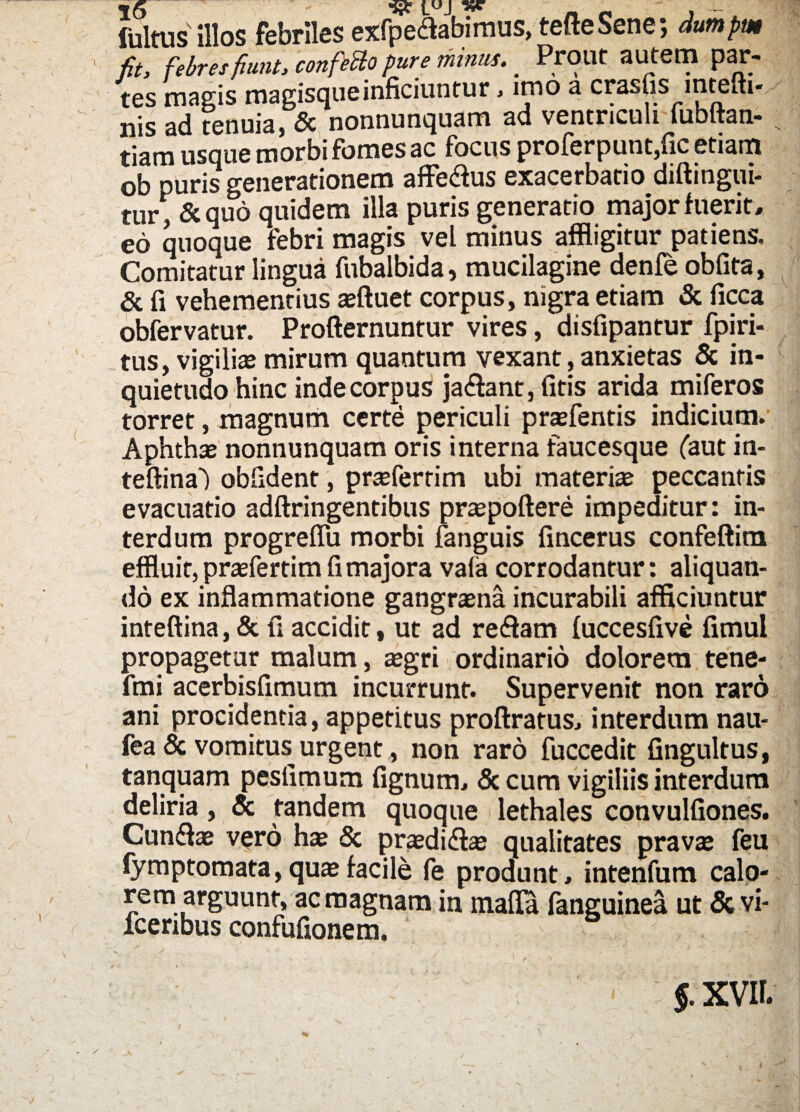 fultus illos febriles exfpe<flabimus, tefteSene; dumpm fit, febres fiunt, confettopure minus. _ Prout autem par¬ tes magis magisqueinficiuntur, imo a crasfis mtefti- nis ad tenuia, & nonnunquam ad ventriculi lubltan- tiara usque morbi fomes ac focus profer punt,fic etiam ob puris generationem affe&us exacerbatio diftingui- tur, &quo quidem illa puris generatio major fuerit, eo quoque febri magis vel minus affligitur patiens. Comitatur lingua fubalbida, mucilagine denfe obfita, & fi vehementius affluet corpus, nigra etiam & ficca obfervatur. Profternuntur vires, disfipantur fpiri- tus, vigiliae mirum quantum vexant, anxietas & in¬ quietudo hinc inde corpus ja&ant, fitis arida miferos torret, magnum certe periculi praefentis indicium. Aphthae nonnunquam oris interna faucesque (aut in- teftina') obfident, praeferrim ubi materiae peccantis evacuatio adftringentibus praepoftere impeditur: in¬ terdum progreffu morbi fanguis fincerus confeftim effluit, praefertim fi majora vaf a corrodantur: aliquan¬ do ex inflammatione gangraena incurabili afficiuntur inteftina, & fi accidit, ut ad redfam fuccesfive fimui propagetur malum, aegri ordinario dolorem tene- fmi acerbisfimum incurrunt. Supervenit non raro ani procidentia, appetitus proftratus, interdum nau- fea & vomitus urgent, non raro fuccedit fingultus, tanquam peslimum fignum, & cum vigiliis interdum deliria, & tandem quoque lethales convulfiones. Cun&ae vero hae & praedi&ae qualitates pravae feu fymptomata, quae facile fe produnt, intenfum calo¬ rem arguunt, ac magnam in mafla fanguinea ut & vi- fcenbus confufionem. ■ 1 ^ ' 5. XVII.