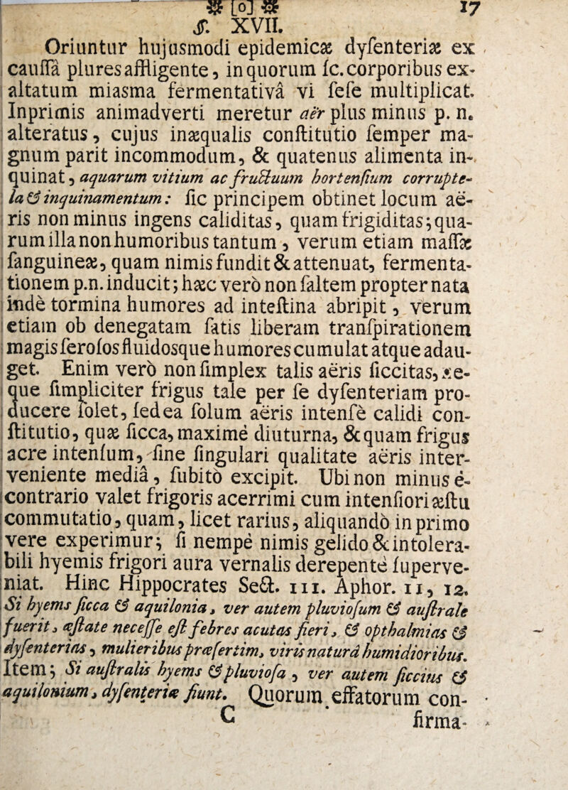 i . S. XVII. Oriuntur hujusmodi epidemicas dyfenterias ex caufla plures affligente 3 in quorum fc. corporibus ex¬ altatum miasma fermentativa vi fefe multiplicat Inprimis animadverti meretur aer pius minus p. n. alteratus , cujus inaequalis conftitutio femper ma¬ gnum parit incommodum, & quatenus alimenta in¬ quinat , aquarum vitium ac fruUuum hortenfium corrupte¬ la 6inquinamentum: fic principem obtinet locum ae¬ ris non minus ingens caiiditas, quam frigiditas; qua¬ rum illa non humoribus tantum, verum etiam maffic fanguineae, quam nimis fundit & attenuat, fermenta- tionem p.n. inducit; haec vero non faltem propter nata inde tormina humores ad inteftina abripit, verum etiam ob denegatam fatis liberam tranfpirationem magis ferolosfluidosque h umores cumulat atque adau¬ get. Enim vero non fimplex talis aeris liccitas, Ae¬ que fimpliciter frigus tale per fe dyfenteriam pro¬ ducere iolet, fedea folum aeris intenfe calidi con¬ ftitutio, quas ficca, maxime diuturna, Sequam frigus acre intenlum,'fine fingulari qualitate aeris inter¬ veniente media, fubito excipit. Ubi non minus e- contrario valet frigoris acerrimi cum intenfioriafflu commutatio, quam, licet rarius, aliquando in primo vere experimur; fi nempe nimis gelido&intolera¬ bili hyemis frigori aura vernalis derepente fuperve- niat. Hinc Hippocrates Se&. m. Aphor. ii, 12. Si hyems ficca & aquilonia, ver autem pluviofum & aufirale fuerit, tefiate necejfe efi febres acutas fieri, (3 opthalmias (3 dyfenterias , mulieribus praferiim, viris natura /tumidioribus. Item; Si aufiralis hyems (3pluviofa , ver autem ficcius (3 aquilonium, dyfenteri* fiunt. Quoru m. cfFator 11 m con- G firma-