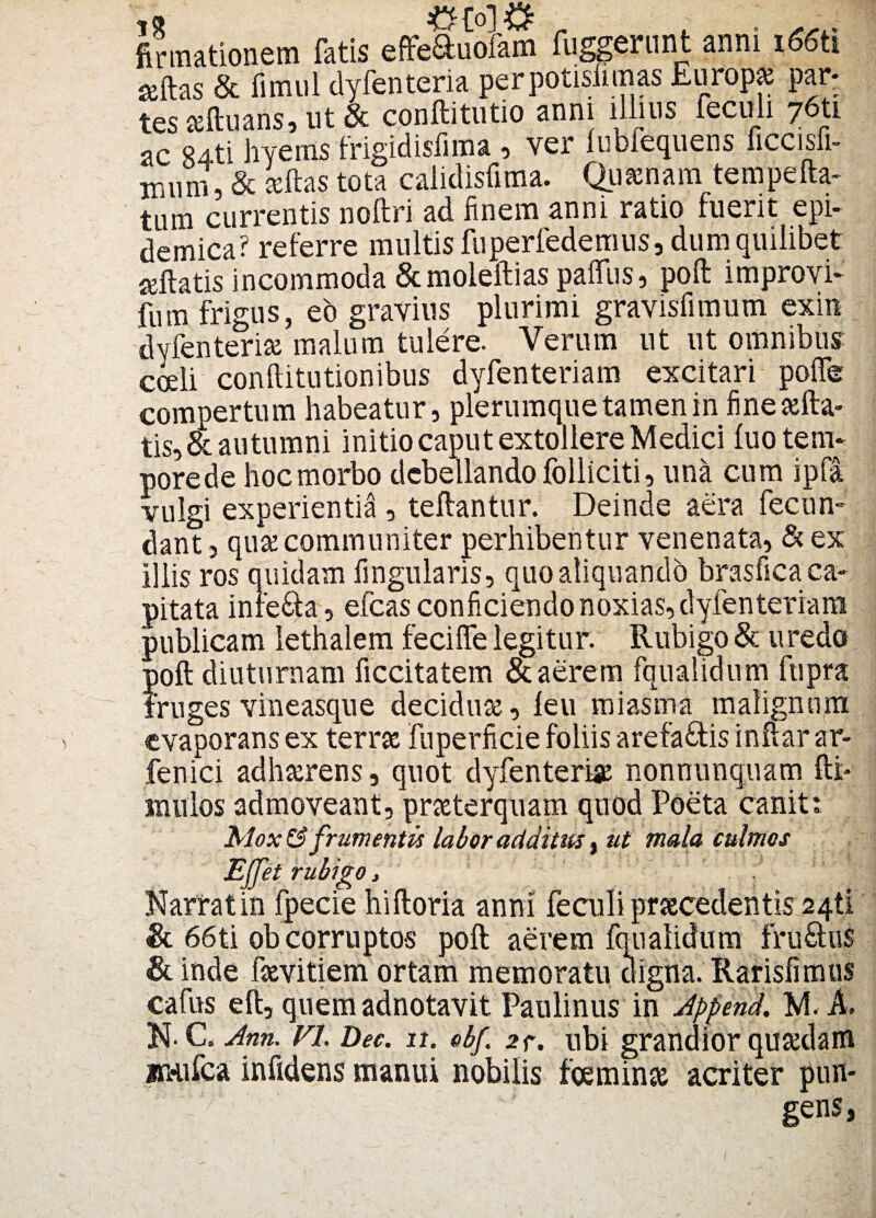 &to\& firmationem fatis effeauofam fuggerunt anni i66tl seftas & fimul dyfenteria perpotisiimas Europa par* tes aftuans, ut & conftitutio anni illius feculi 76U ac R4ti hyerns frigidisfima , ver lubfequens ficcisfi- iriiini, & seftas tota calidisfima. Quaenam tempefta- tum currentis noftri ad finem anni ratio fuerit epi¬ demica? referre multis fuperfedemus, dum quilibet reflatis incommoda &moleftias paffus, poft improvi- fum frigus, eo gravius plurimi gravisfimum exin dyfenteria malum tulere. Verum ut ut omnibus: cceli conftitutionibus dyfenteriam excitari poflfe compertum habeatur, plerumque tamen in fine «fia¬ tis, & autumni initio caput extollere Medici luo tem¬ pore de hoc morbo debellando folliciti, una cum ipfa vulgi experientia , teftantur. Deinde aera fecun¬ dant , qua communiter perhibentur venenata, & ex iliis ros quidam Angularis, quo aliquando brasfica ca¬ pitata infe&a, efcas conficiendo noxias, dyfenteriam publicam lethalem feciffe legitur. Rubigo & uredo poft diuturnam ficcitatem & aerem fqualidum fupra fruges vineasque decidua, leu miasma malignum evaporans ex terra fuperficie foliis arefa&is inftar ar- fenici adharens, quot dyfenteria nonnunquam fti- inulos admoveant, praterquam quod Poeta canit: Mox&> frumentis labor additus t ut mala culmos Ejjet rubigo, . Narrat in fpecie hiftoria anni feculi pr secedent is 241! & 66ti ob corruptos poft aerem fqualidum fru£hi$ & inde favitiem ortam memoratu digna. Rarisfimus cafus eft, quemadnotavit Paulinus in Append. M. A. N. C. Ann. VL Dec. 11. obf. 2<r. ubi grandior quadam imifca infidens manui nobilis fcemina acriter pun¬ gens,