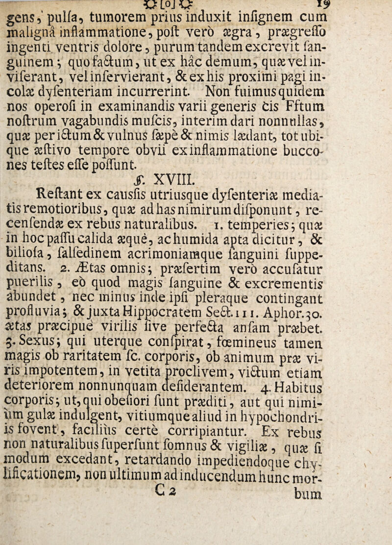 gens, pulla, tumorem prius induxit infignem cum maligna inflammatione, poft vero tegra, prseg reflo ingenti ventris dolore, purum tandem excrevit fan- guinem ; quofa&um, ut ex hac demum, quseveim- viferant, veiinfervierant, &exhis proximi pagi in¬ colas dyfenteriam incurrerint. Non fuimus quidem nos operofi in examinandis varii generis Cis Fftum noftrum vagabundis mulcis, interimdari nonnullas, quaj peri&um&vulnus flepe& nimis hedant, tot ubi¬ que seftivo tempore obvii ex inflammatione bucco¬ nes teftes eflfe poflunt. S. XVIII. Reflant ex causfis utriusque dyfenterias media¬ tis remotioribus, quse ad has nimirum difponunt, re- cenfend# ex rebus naturalibus, i. temperies; quas in hoc paflii calida seque, achumida apta dicitur, & biliola, falfedinein acrimoniamque languini fuppe- ditans. 2. Aitas omnis; prsefertim vero accufatur puerilis , eo quod magis fanguine & excrementis abundet, nec minus inde ipfl pleraque contingant profluvia; & juxta Hippocratem Se£t 111. Aphor.30. £tas pracipue virilis five perfera anfam prcebet. 3. Sexus; qui uterque confpirat, feminetis tamen magis ob raritatem fc. corporis, ob animum pras vi¬ ris impotentem, in vetita proclivem, vi&um etiam deteriorem nonnunquam defiderantem. 4. Habitus corporis; ut,quiobefiori funt proditi, aut qui nimi¬ um gulse indulgent, vitiumque aliud in hypochondri¬ is fovent;, facilius certe corripiantur. Ex rebus non naturalibus fuperfunt fomnus & vigiliae, qua ft modum excedant, retardando impediendoque chv' liflcaiionenij non ultimum ad inducendum hunc mor- C 2 bum