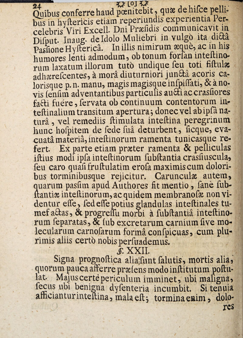 Quibus conferre haud poenitebit, quae dehifce pelli- bus in hvftericis etiam reperiundis experientia Per¬ celebris Viri Excell Dni Prxfidis communicavit in Difput. Inaug. de Idolo Muliebri in vulgo ita dida Pasnone Hyfterica. In illis nimirum aeque, ac in his humores lenti admodum, obtonum forfan inteftino- rum laxatum illorum tuto undique feu toti fiftulsc adh&refcentes, a mori diuturniori jun&a acoris ca¬ lorisque p. n. manu, magis magisque infpiffati, & a no¬ vis lenfim adventantibus particulis au&iaccrasfiores fafti fuere, fervata ob continuum contentorum in- teftinalium transitum apertura i donec vel ab ipfa na¬ tura , vel remediis ftimulata inteftina peregrinum hunc hofpitem de fede fua deturbent, ficque, eva¬ cuata materia, inteftinorum ramenta tunicasque re¬ fert Ex parte etiam praeter ramenta & pelliculas iftius modi ipfa inteftinorum fubftantia crasliuscula, feu caro quafifruftulatim erofa maximis cum dolori¬ bus torminibusque rejicitur. Carunculae autem, quarum pasfim apud Authores fit mentio, fane fub- ftantiae inteiiinorum, ac quidem membranofae non vi¬ dentur elfe, fedeffepotius glandulas inteftinales tu- mef actas, & progreffii morbi a fubftantia inteftino- / i fi / t • __ uiwi auuloo w muiui 4 luunanua iut.wii.iiiu- rum feparatas, & lub excretarum carnium five mo- lecularum carnofarum formaconfpicuas, cum plu¬ rimis aliis certo nobis perfuademus. (T VVIT Signa prognoftica alia|funt falutis, mortis alia, quorum pauca afferre praeiens modo inftitutum poftu- lat. Majuscertepericulum imminet, ubi maligna, fecus ubi benigna dyfenteria incumbit. Si tenuia afficiantur inteftina, malaeftj tormina enim, dolo-